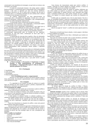 comunicação é uma transferência de mensagens, na qual inclui um emissor, uma                 Essas técnicas são classicamente usadas para resolver conflitos. A
mensagem e um receptor.                                                             escolha e aplicação da solução depende da situação, portanto, a técnica da
           O estudo da comunicação humana é tão antigo quanto à própria             resolução de conflito precisa ser escolhida “sob medida”.
história do homem. A comunicação pode ser representada como os intercâmbios                  Antes de analisarmos formas de solução de conflitos, lembremos que
humanos, e não como as operações por meio dos sistemas telefônicos,                 seus efeitos podem ser negativos ou positivos. Conflito é benéfico quando
radiofônicos, televisivos, etc. Ela se realiza entre os homens, são eles que se     aumenta a produtividade ou quando funciona como catalisador para atingir
comunicam entre si e se entendem, formando um ciclo contínuo entre o emissor        metas; é prejudicial quando tem o efeito oposto, fazendo com que o trabalho
e o receptor de uma mensagem (informação).                                          perca o seu impulso, ou criando situações que resultam em desperdício de
           No contexto organizacional, um bom desenvolvimento da                    esforços.
comunicação afeta o desempenho da organização, levando esta a um maior                       Conflito pode ser comparado com a dor do corpo humano. Sem ela o
número de informações, conhecimentos, habilidades, o que, conseqüentemente,         índice de mortalidade humana se agravaria acentuadamente já que as pessoas
acarretará um melhor desempenho organizacional.                                     não disporiam de um sinal de alerta quanto as disfunções do corpo. Do mesmo
           A comunicação chama a atenção para três pontos essenciais:               modo que a dor pode ser avaliada por ação acurativa adequada, o conflito - se for
1- a comunicação envolve pessoas, e que compreender a comunicação implica           tratado pronta e eficientemente - também poderá se reduzido ou eliminado. Caso
em tentar entender como as pessoas se relacionam entre si;                          contrário, como ocorre com a dor no corpo, poderá piorar ou, talvez, exigir
2- a comunicação envolve significados compartilhados, o que sugere que as           métodos cirúrgicos.
pessoas concordem quanto à definição dos termos que estão utilizando;                       Além do seu papel de “sensor”, o conflito tem outros aspectos positivos,
3- a comunicação é simbólica, ou seja, gestos, números, sons, letras, palavras      a saber:
apenas podem representar ou sugerir as idéias que eles pretendem comunicar.
A comunicação organizacional pode ser dividida em três segmentos:                   ·     Proporciona um desafio para buscar soluções, e motiva grupos e indivíduos
comunicação de cima para baixo, comunicação de baixo para cima e                    a resolver problemas em conjunto.
comunicação horizontal.                                                             ·     Poderá levar à descoberta de novos fatos e informações que resultem em
           A comunicação de cima para baixo significa o fluxo de informações        benefício para a empresa.
que parte dos níveis mais altos das empresas para os níveis mais baixos, ou seja,   ·     Atua como um “monitor do poder” entre as partes dissidentes, permitindo-
informações advindas da gerência, da diretoria ou da presidência para seus          lhes medir forças relativas para usar em interações futuras.
subordinados. Alguns problemas em relação a esse tipo de comunicação são                     O conflito indica que algo está errado e que medidas corretivas são
citados como, por exemplo, a sobrecarga de informações passadas para os             necessárias. Essas medidas podem variar de uma virada drástica para colocar o
funcionários. Um segundo problema refere-se à falta de abertura entre os            trabalho de volta nos trilhos, até um tratamento rotineiro voltado ao
administradores e os funcionários subordinados. Em relação a essa questão,          comportamento causando o conflito. Portanto administrar conflito não significa
muitos administradores retêm informações, mesmo quando é importante                 eliminá-lo, mas tratar dele de modo inteligente. Como níveis razoáveis de
compartilhá-las.                                                                    dissenção são características de empresas saudáveis, os gerentes e funcionários
           A comunicação de baixo para cima refere-se às informações advindas       principais devem estar preparados para lidar com elas. Dessa maneira, situações
dos níveis mais baixos da hierarquia organizacional para os níveis mais altos. É    de conflito podem ser transformadas em benefício.
por meio desse tipo de comunicação que os administradores ficam sabendo o que       15.3.2 conflito é prejudicial?
está acontecendo no ambiente interno da empresa. Assim como a comunicação                    É mais fácil relacionar as repercussões negativas do conflito do que os
de cima para baixo, a comunicação inversa também tem problemas.                     seus benefícios, pois, quando ele é administrado inadequadamente, traz efeitos
           Primeiramente, os administradores também são bombardeados com            altamente desfavoráveis. A seguir, alguns dos pontos negativos:
informações que vem de baixo para cima, o que pode levá-lo a perder                 ·     Conflito causa tensão. Embora faça parte necessária da vida, a tensão pode
informações importantes.                                                            provocar seqüelas pouco saudáveis. Tem efeitos físicos e emocionais sobre o
COMUNICAÇÃO NÃO EFICAZ:                                                             organismo humano, trazendo úlceras, dores nas costas e outras palpitações
            1. Falta de Atenção; 2. Preconceitos; 3. Negativismo; 4. Ataques        espúrias. Traz noites de insônia, crises de irritação e períodos de introspecção.
            Pessoais; 5. Falar demasiadamente ou tecnicamente; 6.                   cobrando o seu preço em efeitos corpóreos e mentais.
            Parcialidade; 7. Impaciência/Desrespeit; 8. Falta de humor; 9.          ·      Conflito cria ambiente não produtivo. Em situações de alto nível de
            Questões polêmicas; 10. Postura.                                        conflito, a confusão e ambigüidade não permitem que as pessoas produzam no
                                                                                    seu melhor nível.
                               15.2. 2. Participação                                ·     Conflito pode gerar perda de status ou do poder de posição. Dependendo de
5. Sensibilidade                                                                    como se administra o conflito e de quem sejam as partes conflitantes, as disputas
6. Lidar com conflito                                                               podem deixar uma das partes na posição de “vencido”. Paradoxalmente, isso não
7. Flexibilidade                                                                    significa perda apenas para o vencido, mas também perda em potencial para o
8. Relacionamento próximo                                                           vencedor, que permanece com riscos de sofrer uma retaliação futura.
               15.2.3. Flexibilidade perceptiva e comportamental                    ·     Conflito tende a distorcer o comportamento entre as pessoas. Em situações
            Procurar ver vários ângulos ou aspectos da mesma situação e atuar de    de conflito, os valores dos indivíduos podem ser substituídos por um excesso de
forma diferenciada, não-rotineira, experimentando novas condutas percebidas         zelo pelos fatos. As práticas administrativas de atribuição de prioridades podem
como alternativas de ação.                                                          ser distorcidas e se tornarem um processo aleatório. Decisões podem tomar
                                 15.2. 4. Empatia                                   características fortemente autoritárias. E ainda, lealdade pode se tornar mais
            É a capacidade de um membro do grupo de colocar-se no quadro            importante do que acertar nos atos gerenciais.
lógico de referência de outro membro do grupo e, portanto, compreender seus         15.3.3 como resolver conflitos
pensamentos, sentimentos ou comportamentos.                                                   As técnicas gerais de solução de conflitos de Blake e Mouton,
15.3 gerenciamento de conflitos                                                     apresentadas na obra “The Managerial Grid”, oferecem uma base para analisar
        Até há alguns anos atrás sempre que se mencionava a palavra conflitos a     situações conflitantes. Esses modos de solução de conflito se resumem conforme
tendência era evitar até mesmo a discussão sobre o assunto.                         segue:
         Ao longo da evolução do homem e dos estudos do homem como ser                ·    Retirada estratégica significa evitar o problema, fugir ou desistir. Pode
social passou-se a dar importância ao estudo das formas de enfrentar os conflitos   ser utilizada como tática a curto prazo para ganhar tempo ou como abordagem
e, até mesmo, como solucionar conflitos.                                            estratégica para períodos mais prolongados. A retirada é uma maneira passiva de
         A todo instante, no ambiente familiar, no ambiente acadêmico e no          tratar do conflito e geralmente não consegue resolver o problema. É antes uma
ambiente de trabalho estamos sujeitos a nos deparar com situações de conflito.      solução temporária.
         Nas últimas décadas um dos aspectos que mais tem sido estudado e           ·      “Panos Quentes” poderia também ser chamado de abordagem de
discutido tem sido a negociação - apontada como uma técnica de solução de           apaziguamento. Inclui a busca de pontos comuns para acordo e ao mesmo tempo
conflitos.                                                                          foge dos pontos de desacordo. A técnica de “panos quentes” pretende manter a
        Neste texto discutiremos as situações de conflito e como seria possível     paz e evitar situações de conflito aberto. Como tem natureza apenas provisória,
obter benefícios numa dessas situações.                                             também não proporciona uma solução duradoura.
        Antes de ser hábil em técnicas de negociação é fundamental que sejamos      ·     Negociação significa barganha. O objetivo é de atingir um acordo aceitável.
capazes de diagnosticar qual o tipo de conflito que temos pela frente e decidir a   Mesmo quando o acordo está aquém da solução ideal para cada uma das partes,
estratégia mais adequada que nos conduza a um resultado onde até mesmo a            presume-se que representa o melhor entendimento que se pode atingir. São
aceitação da derrota seja uma estratégia capaz de evitar conseqüências não          discussões baseadas no princípio “toma-lá-dá-cá”. Significa, portanto, barganha
desejadas.                                                                          caracterizada pela seguinte filosofia: “eu lhe dou isto se você me der aquilo”.
15.3.1 o conflito traz benefícios?                                                  Quando se chega a um acordo aceitável pelas partes, a negociação proporciona
       Como lidar com conflitos?                                                    soluções definitivas para situações de conflito.
·     Evitá-los?                                                                    ·     Colaboração ou confronto esta abordagem é a de “solução objetiva de
·     Colocar “panos quentes”neles?                                                 problemas” para resolver conflitos. Aqui, a filosofia que predomina é: delinear o
·     Negociá-los?                                                                  problema e resolvê-lo de maneira objetiva. O confronto requer diálogo aberto
·     Objetivamente procurar solucioná-los?                                         entre os participantes, que devem ser competentes do ponto de vista técnico e
·     Usar a força da autoridade?
                                                                                                                                                                 10
 