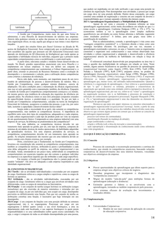 que podem ser englobadas em um todo unificado e que ocupa uma posição na
                                                                                     estrutura da organização. Para desempenhar suas atividades, a pessoa que ocupa
                                                                                     um cargo deve ter uma posição definida. Dentro dessa concepção, um cargo
                               conhecimento                                          constitui uma unidade da organização e consiste em um conjunto de deveres e
                                                                                     responsabilidades que o tornam separado e distinto dos demais cargos.
                                                                                     20.5 A Aprendizagem Organizacional e a Multiplicidade de Enfoques
                                                                                                 Apesar de ser vasta e crescente a literatura referente ao tema
         habilidade                                       atitude                    aprendizagem organizacional, existe muita discordância em relação ao que é e
                                                                                     como ocorre a aprendizagem. Conforme Dodgson (1993, p. 376 e 377), “os
                                                                                     economistas tendem a ver a aprendizagem como simples melhorias
            A Gestão por Competências, muito mais do que uma forma de                quantificáveis nas atividades ou como formas abstratas e definidas vagamente
administrar, é uma filosofia de desenvolvimento de talentos nas empresas.            como resultados positivos”. A ênfase, para este grupo, recai sobre a
Através dela podemos orientar as ações das pessoas no intuito de se construir        quantificação de resultados.
uma organização eficaz, ou seja, aquela que atinge as suas metas e seus objetivos                Para os administradores, contudo, a aprendizagem é vista como uma
traçados.                                                                            “vantagem competitiva sustentável” e, a literatura aborda o tema como uma
            A partir dos estudos feitos por Daniel Goleman na década de 90,          estratégia inovadora eficiente. Os psicólogos, por sua vez, encaram a
acerca da Inteligência Emocional, ficou comprovado que os profissionais mais         aprendizagem examinando o processo, ou seja, a “maneira como as organizações
bem sucedidos são aqueles que possuem um QE (Quociente Emocional) mais               constróem e organizam seus conhecimentos e suas rotinas observando suas
apurado em detrimento do QI (Quociente de Inteligência) que mede apenas as           atividades e cultura organizacional e adaptando e desenvolvendo a eficiência
capacidades e habilidades técnicas do indivíduo, enquanto que o primeiro mede        organizacional através da melhoria de habilidades em relação à força de
capacidades comportamentais como a sociabilização e a auto-motivação.                trabalho”.
            A partir disto, relevantes estudos e modelos foram desenvolvidos no               O referencial conceitual desenvolvido por pesquisadores na área traz à
mundo. No Brasil, grandes especialistas anunciaram esta nova filosofia e a           tona a questão das multiplicidade de enfoques em relação ao tema. Neste
implantaram em nossas empresas. A base era definir um conjunto de                    sentido, alguns autores focalizam-se na questão do processo de aprendizagem
competências comportamentais que sustentariam a Cultura Organizacional e, a          (organizational learning), como Argyris (1992), Kim (1993), Vaill (1996),
partir disto, orientar os processos de Recursos Humanos como a avaliação de          Nonaka e Takeuchi (1997), Kolb (1997), enquanto outros, no produto da
desempenho e o recrutamento e seleção, para a utilização destas competências         aprendizagem (learning organization), como Senge (1990), Morgan (1996),
como critérios e elementos de referência.                                            Garvin (1998), Marquardt (1996) e Swieringa e Wierdsma (1992). É importante
            Havia sido dado, neste momento, um importante passo de um novo           diferenciar os termos aprendizagem organizacional e organização de
modelo de administração de pessoas e desenvolvimento de talentos. Mas a              aprendizagem que, muitas vezes, são utilizados indiscriminadamente. Quando a
Gestão por Competências, como qualquer sistema dinâmico, carecia de                  referência é a organização de aprendizagem, o foco refere-se a questionamentos
adaptações. Ela dava condições para a manutenção da eficácia organizacional,         do tipo “o que” e descreve os sistemas, princípios e características da
mas isso só seria garantido com a manutenção, também, da eficiência. Enquanto        organização que aprende como uma entidade coletiva (perspectiva descritiva). A
o modelo de Gestão por Competências comportamentais começava a se instalar,          aprendizagem organizacional, por sua vez, refere-se ao “como” a aprendizagem
ele mesmo gerava uma tendência de colocação dos requisitos da eficiência em          na organização acontece, isto é, as habilidades e processos de construção e
segundo plano. Na eficiência temos os seus dois principais compostos oriundos        utilização do conhecimento (perspectiva processual). Segundo Marquardt (1996,
de especificidade técnica: a produtividade e a qualidade. Se por um lado a           p. 19), a “aprendizagem organizacional é uma das dimensões ou elemento da
Gestão por Competências comportamentais, calcadas na teoria da Inteligência          organização de aprendizagem”.
Emocional de Goleman, assegurava a conduta das pessoas, o que iria, por outro                    Destaca-se que para este papel, interessa os conceitos relacionados à
lado, sustentar a capacidade e desenvolvimento técnico delas?                        aprendizagem organizacional (organizational learning). Assim, a partir de uma
            Surgiu então a necessidade de se gerir, não somente as competências      revisão teórica e de uma reflexão acerca dos trabalhos desenvolvidos nesta área,
comportamentais, mas também as competências técnicas. A importância do               observa-se que existem alguns pontos em comum que se referem ao conceito de
equilíbrio entre estes dois tipos de competências, adequando-se a cada empresa,      aprendizagem organizacional:
a cada cultura organizacional a cada tipo de produto pode ser visto na resposta      · processo (em termos de continuidade);
de um questionamento básico: Comparando-se uma empresa industrial com uma            · transformação (baseado na mudança de atitude);
empresa de serviços, há diferença na predominância das competências?                 ·    grupo (enfatizando o coletivo);
            Em uma indústria, as competências técnicas deverão ter um                · criação e reflexão (sob a ótica da inovação e conscientização);
tratamento mais apurado na gestão, por ser, este tipo de empresa, composta de        ·     ação (apropriação e disseminação do conhecimento tendo como referência
sistemas de atividades técnicas de modos operacionais, de habilidades adquiridas     uma visão pragmática).
de aprendizados técnicos. Em uma empresa prestadora de serviços, as
competências comportamentais deverão ter um tratamento mais apurado na               21.O QUE É EDUCAÇÃO CORPORATIVA
gestão. As relações interpessoais são maiores que em uma indústria devido ao
maior contato com clientes externos, por exemplo.
                                                                                     21.1 Conceito
            Disto, concluímos que é fundamental, na Gestão por Competências,
levarmos em consideração não somente as competências comportamentais, mas
também as competências técnicas, atribuindo-se pesos e profundidades a cada                    Processo de construção e reconstrução permanente e contínua do
uma delas adequados ao perfil da empresa, sua cultura organizacional e sua           conhecimento, que atende às competências essenciais, buscando soluções
atividade. Ainda, estendendo-se um pouco mais, subdividindo as competências          corporativas de desenvolvimento dos seus talentos humanos, vinculadas
comportamentais em essenciais (aquelas que são comuns a qualquer indivíduo           aos objetivos estratégicos da empresa.
na empresa) e as específicas (aquelas que são atribuídas a cada cargo específico).
            Em resumo, a Gestão por Competências não é e jamais pode ser um
                                                                                     21.2 Objetivos
modelo "enlatado". Ela deve ser adequada a cada empresa respeitando-se cada
identidade organizacional.
                                                                                          •     Prover oportunidades de aprendizagem que dêem suporte para a
20. CONCEITOS FUNDAMENTAIS                                                                      empresa atingir seus objetivos críticos do negócio.
20.1 Tarefa - são as atividades individualizadas e executadas por um ocupante
de cargo. Geralmente refere-se a cargos simples e repetitivos, como os cargos de          •     Desenhar programas que incorporem o diagnóstico das
horistas ou operários.                                                                          “competências essenciais”.
20.2 Atribuição - são as atividades individualizadas, executadas por um                   •     Migrar do modelo “sala-de-aula” para múltiplas formas de
ocupante de cargo. Geralmente refere-se a cargos que envolvem atividades mais                   aprendizagem (educação a distância).
diferenciadas, como os cargos de mensalistas ou funcionários.                             •     Estimular gerentes e líderes a se envolverem com a
20.3 Função - é um conjunto de tarefas (cargos horistas) ou atribuições (cargos                 aprendizagem, tornando-se também responsáveis pelo processo.
mensalistas) que são exercidas de maneira sistemática e reiteradas por um
ocupante de cargo, ou por um indivíduo que, sem ocupar um cargo, desempenhe
                                                                                          •     Criar sistemas eficazes de avaliação dos investimentos e
                                                                                                resultados obtidos.
provisória ou definitivamente uma função. Para que um conjunto de tarefas ou
atribuições constitua uma função, é necessário que haja reiteração em seu
desempenho.                                                                          21.3 Implementação
20.4 Cargo - é um conjunto de funções com uma posição definida na estrutura
organizacional, isto é, no organograma. Posicionar um cargo em um
organograma é definir quatro coisas: o seu nível hierárquico, a área ou                   •     Universidades Corporativas:
departamento onde está localizado, o seu superior hierárquico (a quem presta                        o Modelo de uso mais comum da aplicação do conceito
responsabilidade) e os seus subordinados (sobre quem exerce autoridade). Ou                               de educação corporativa.
seja, o cargo é composto de todas as atividades desempenhadas por uma pessoa,
                                                                                                                                                                  14
 