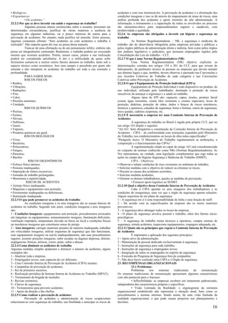 • Biológicos;                                                                       acidentes e com isso minimizá-los. A prevenção de acidentes é a eliminação das
• Ergonômicos;                                                                      condições inseguras e isso se dá através do mapeamento de áreas de riscos, uma
            • De acidentes.”                                                        análise profunda dos acidentes e apoio irrestrito da alta administração. A
22.2.2 Por que se deve investir em saúde e segurança no trabalho?                   informação, o treinamento e a capacitação de todos os envolvidos no processo
            Algumas pessoas menos esclarecidas sobre o assunto, procuram em         são elementos-chave para empreendimentos seguros e saudáveis, com
determinadas circunstâncias, justificar de várias maneiras a ausência da            produtividade e qualidade.
segurança em algumas indústrias, ou o pouco interesse de outras para a              22.2.6 As empresas são obrigadas a investir em higiene e segurança no
prevenção de acidentes. No entanto, nada justifica tal omissão. Entre pessoas,      trabalho
algumas costumam afirmar: “Sem acidentes ou com acidentes o trabalho é                          As Normas Regulamentadoras – NR, a segurança e medicina do
realizado”. Não importa quem diz isso ou pensa dessa maneira.                       trabalho são de observância obrigatória pelas empresas privadas e públicas e
            Trata-se de uma afirmação ou de um pensamento infeliz, embora não       pelos órgãos públicos da administração direta e indireta, bem como pelos órgãos
possa ser integralmente contestado. Realmente, o trabalho poderá ser executado      dos poderes legislativo e judiciário, que possuam empregados regidos pela
mesmo que ocorram acidentes. Porém, nesses casos, jamais a sua realização           Consolidação das Leis do trabalho – CLT.
poderá ser considerada satisfatória. A dor e a infelicidade de quem sofre           22.2.7 O que é uma Norma Regulamentadora (NR)
ferimentos somam-se a muitos outros fatores danosos ao trabalho, tanto sob o                    Uma Norma Regulamentadora (NR) objetiva explicitar as
aspecto técnico como econômico. Isso nem sempre é percebido por quem não            determinações contidas nos artigos 154 a 201 da CLT, para que sirvam de
entende e não interpreta os acidentes do trabalho em toda a sua extensão e          balizamento, de parâmetro técnico às pessoas ou empresas que devem atender
profundidade.                                                                       aos ditames legais e que, também, devem observar o pactuado nas Convenções e
            PARA SABER MAIS:                                                        nos Acordos Coletivos de Trabalho de cada categoria e nas Convenções
            RISCOS FÍSICOS S FÍSICOS:iscos Físicos                                  Coletivas sobre Prevenção de Acidentes.
• Ruídos;                                                                           22.2.8 O que é Equipamento de Proteção Individual (EPI’s)
• Vibrações;                                                                                    Equipamento de Proteção Individual é todo dispositivo ou produto, de
• Radiações;                                                                        uso individual, utilizado pelo trabalhador, destinado à proteção de riscos
• Frio;                                                                             suscetíveis de ameaçar a segurança e a saúde no trabalho.
• Calor;                                                                                        Alguns tipos de EPI são: capacete, capuz, óculos, protetor facial
• Pressões anormais;                                                                (creme água resistente, creme óleo resistente e cremes especiais), luvas de
• Umidade.                                                                          proteção, dedeiras, proteção de mãos, dedos e braços de riscos mecânicos,
Riscos QuiRISCOS QUÍMICOS mRicos                                                    térmicos e químicos, calçados de segurança, botas e botinas, cintos de segurança,
• Poeiras;                                                                          trava quedas, cadeiras suspensas, etc.
• Fumos;                                                                            22.2.9 É necessário a empresa ter uma Comissão Interna de Prevenção de
• Névoas;                                                                           Acidentes
• Neblinas;                                                                                     A segurança do trabalho no Brasil é regida pela própria CLT, que no
• Gases;                                                                            seu artigo 163 dispõe o seguinte:
• Vapores;                                                                          “Art.163. Será obrigatória a constituição da Comissão Interna de Prevenção de
• Produtos químicos em geral.                                                       Acidentes – CIPA – de conformidade com instruções expedidas pelo Ministério
BiológicosRISCOS BIOLÓGICOS                                                         do Trabalho, nos estabelecimentos ou locais de obra nelas especificadas”.
• Vírus;                                                                            “Parágrafo único. O Ministério do Trabalho regulamentará as atribuições, a
• Bactérias;                                                                        composição e o funcionamento das CIPAs”.
• Protozoários;                                                                                 A regulamentação citada no caput do artigo 163 está consubstanciada
• Fungos;                                                                           no conjunto de normas conhecido como NRs (Normas Regulamentadoras). As
• Parasitas;                                                                        Nrs representam, na verdade, uma legislação complementar que rege todas as
• Bacilos.                                                                          ações no campo da Higiene Segurança e Medicina do Trabalho (HSMT).
Ergonômicos RISCOS ERGONÔMICOS                                                                  CIPA – Objetivos:
• Esforço físico intenso;                                                           • Observar e relatar condições de risco existentes no ambiente de trabalho;
• Posturas inadequadas;                                                             • Solicitar medidas com o objetivo de reduzir ou eliminar os riscos;
• Imposição de rítmos excessivos;                                                   • Discutir as causas dos acidentes ocorridos;
• Jornadas de trabalho prolongadas;                                                 • Solicitar medidas acidentes;
• Monotonia e repetitividade.                                                       • Orientar os demais trabalhadores, quanto as medidas de prevenção;
AcidentesR RISCOS DE ACIDENTES                                                                  • Fornecer apoio logístico ao SESMT.
• Arranjo físico inadequado;                                                        22.2.10 Qual o objetivo dessa Comissão Interna de Prevenção de Acidentes
• Máquinas e equipamento sem proteção;                                                          Cabe à CIPA apontar os atos inseguros dos trabalhadores e as
• Ferramentas inadequadas ou defeituosas;                                           condições de insegurança, uma vez que o órgão de segurança aponta soluções.
• Iluminação inadequada.                                                            Alguns requisitos de um plano de segurança:
22.2.3 O que pode promover os acidentes de trabalho                                 1 - A segurança em si é uma responsabilidade de linha e uma função de staff;
            As condições inseguras e os atos inseguros são as causas básicas de     2 - De acordo com as especificações da empresa são os meios materiais
acidentes no trabalho. Segundo este autor, condições inseguras e atos inseguros     preventivos;
são:                                                                                3 - A segurança deve abranger todos os locais da empresa;
1 - Condições inseguras: equipamentos sem proteção, procedimentos arriscados        4 - O plano de segurança envolve pessoal e trabalho, além dos fatores sócio-
em máquinas ou equipamentos, armazenamento inseguro, iluminação deficiente,         psicológicos;
ventilação imprópria, temperatura elevada ou baixa no local e condições físicas     5 – A segurança do trabalho treina técnicos e operários, cumpre normas de
ou mecânicas inseguras que constituem zonas de perigo.                              segurança, simula acidentes, inspeciona equipamentos, roupagem adequada, etc.
2 - Atos inseguros: carregar materiais pesados de maneira inadequada, trabalhar     22.2.11 Quais são os princípios que regem a Comissão Interna de Prevenção
em velocidades inseguras, utilizar esquemas de segurança que não funcionam,         de Acidentes
usar equipamento inseguro ou usá-lo inadequadamente, não usar procedimentos                     É importante a aplicação dos seguintes princípios:
seguros, assumir posições inseguras, subir escadas ou degraus depressa, distrair,   1 - Apoio ativo da administração;
negligenciar, brincar, arriscar, correr, pular, saltar e abusar.                    2 - Manutenção de pessoal dedicado exclusivamente à segurança;
22.2.4 Como diminuir os acidentes de trabalho                                       3 - Instruções de segurança para cada trabalho;
Algumas medidas simples ajudariam a diminuir o número de acidentes, alguns          4 - Instruções de segurança a empregados novos;
exemplos são:                                                                       5 - Integração de todos os empregados no espírito de segurança;
1 - Sinalizar toda a empresa;                                                       6 - Extensão do Programa de Segurança fora da companhia;
2 - Empregados novos, usar capacete de cor diferente;                               7 - Não deve haver confusão entre CIPA e o Órgão de segurança.
3 - Uma Comissão Interna de Prevenção de Acidentes (CIPA) atuante;                  23. RECOMPENSAS ORGANIZACIONAIS
4 - Campanhas de prevenção de acidentes;                                                        23.1 Problemas:
5 - Kit de primeiros socorros;                                                                  Problemas      nos     sistemas    tradicionais    de    remuneração
6 - Realização periódica da Semana Interna de Acidentes no Trabalho (SIPAT);        Os sistemas tradicionais de remuneração apresentam algumas características
7 - Treinamento da brigada de incêndio;                                             com alto potencial para o fracasso:
8 - Revisar extintores;                                                                         • Inflexibilidade: as empresas recebem um tratamento padronizado,
9 - Chaves de segurança;                                                            independente das características próprias e específicas.
10 - Treinamentos para prevenir acidentes;                                                      • Visão Limitada da Realidade: o organograma da estrutura
11 - Apoio da direção e das chefias.                                                organizacional estabelecido não representa a situação atual, bem como os
22.2.5 Como realizar a prevenção de acidentes                                       procedimentos e normas internas. Sendo assim, há uma visão limitada da
            Prevenção de acidentes e administração de riscos ocupacionais           realidade organizacional, o que pode causar prejuízos nos planejamentos e
relacionam-se com segurança do trabalho, sua finalidade e antecipar os riscos de    decisões.
                                                                                                                                                                 16
 