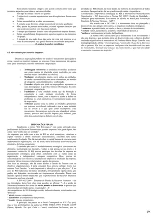 Basicamente tentamos chegar a um acordo comum entre todos que            atividades do RH influem, de modo direto, na melhoria do desempenho de todos
minimize as perdas para todas as partes envolvidas.                                os setores da organização; daí sua grande complexidade e importância.
          Este tipo de atitude é muito útil quando:                                Considerando a importância estratégica do RH, a International Standardization
     •    O objectivo é o mesmo apenas existe uma divergência na forma como        Organization – ISO desenvolveu a Norma ISO 10015: Gestão da Qualidade –
          o obter;                                                                 Diretrizes para treinamento. Esta norma foi editada no Brasil pela Associação
     •    Existe necessidade de se obter um consenso ;                             Brasileira de Normas Técnicas – ABNT.
     •    A solução a que devemos chegar necessita de ter muita qualidade;                     De acordo com a ISO 10015, o treinamento deve ser planejado e
     •    Mas, apesar de parecer muito nobre, existem algumas situações que        desenvolvido para atingir, entre outros, os seguintes resultados estratégicos:
          não se devem resolver com base neste método.                             * aumentar a produtividade, as vendas, o lucro, o retorno do investimento;
     •    O tempo que dispomos é muito curto não permitindo amplos debates;        * reduzir custos, desperdícios, acidentes, rotatividade do pessoal, e
     •    Existe a possibilidade de aparecerem aspectos negativos de elementos     *melhorar continuamente a Gestão da Qualidade.
          do grupo;                                                                            A Norma 10015 deixa claro que o treinamento é um investimento e
                                                                                   não uma despesa, e que, portanto, deve ser desenvolvido com o objetivo de obter
     •    A tomada de uma ação desse tipo seria má vista pela empresa se se
          trate de uma empresa cuja gestão baseia-se em métodos antiquados.        resultados significativos e mensuráveis. O Professor Mário Sérgio Cortella, com
                                                                                   muita propriedade, afirma: “Tecnologia hoje é commodity. O que faz a diferença
                                 O negócio é resolver o problema
                                                                                   são as pessoas. Por isso, as empresas inteligentes têm investido cada vez mais
                                                                                   no treinamento e montado seus estoques de conhecimento, o que traz velocidade
                                                                                   e renovação constante aos negócios”.
6.3 Mecanismos para resolver impasses

          Durante as negociações poderão ser usados 5 mecanismos para ajudar a
evitar, reduzir ou resolver impasses no processo. Estes mecanismos são apenas
uma ajuda à resolução, mas não substituem a negociação.

              o    Arbitragem voluntária: as entidades envolvidas, aceitarem
                   que certos pontos de discórdia sejam resolvidos por uma
                   entidade neutra (individual ou coletiva).
              o    Mediador: um elemento neutro, ouvir ambas as entidades,
                   de modo a aconselhá-las com novas alternativas, no sentido
                   de chegarem a um entendimento e colaboração.
              o    Provedor: alguém que ajuda os empregados a apresentar as
                   suas preocupações e que lhes fornece informações de como
                   prosseguir a negociação.
              o    Facilitador: é uma entidade neutra que dá formação e
                   consultoria a cada entidade envolvida, de forma
                   independente e isenta, com o objetivo e ajudar a definir os
                   problemas e a criar alternativas. É normalmente usado antes
                   da negociação.
              o    Tribunal: quando uma ou ambas as entidades apresentam
                   um processo em tribunal, indicando o que a outra entidade
                   fez de errado e o que quer como recompensa. Este
                   mecanismo é desvantajoso, pois cria uma situação de vitória-
                   derrota, provoca uma decisão imposta pelo tribunal, para
                   além dos custos tempo e dinheiro envolvidos.



                            DISPOSIÇÕES FINAIS
           Atualmente, o termo “RH Estratégico” vem sendo utilizado pelos
profissionais de Recursos Humanos das grandes empresas. Mas, para alguns, isto
ainda é um “sonho para ser sonhado”.
As empresas, que estão com a área de RH no nível estratégico, valorizam o
capital humano e obtêm resultados extraordinários, conforme vem sendo
amplamente divulgado. Não há mais dúvidas; o capital humano é o recurso mais
importante das organizações. Mas há, ainda, muita dificuldade a ser vencida para
otimizá-lo de forma competente.
           O caminho para um RH verdadeiramente estratégico, com assento na
diretoria e participação nas decisões, é árduo e está apenas no seu início; e é
importante conhecê-lo. O RH precisa participar das decisões da empresa no
planejamento estratégico, para obter, juntamente com as outras áreas da
organização, a indispensável vantagem competitiva. Hoje, precisa ter
concentração no core business; ter ênfase nos objetivos e resultados da empresa;
gerenciar vários processos relacionados à gestão das pessoas.
Sem foco na estratégia, não há como alinhar a Gestão de Pessoas com os
objetivos organizacionais. E para conseguir foco, precisa delegar. Como nos
ensinou Peter Drucker, “o mais importante é identificar o que não fazer”. E no
caso do RH tradicional, há muitas atividades, principalmente operacionais, que
podem ser delegadas, terceirizadas ou simplesmente eliminadas. Tomar essa
decisão significa liberar tempo para que os profissionais de Recursos Humanos
invistam no seu foco principal.
           A NP 4427:2004 – Sistemas de Gestão de Recursos Humanos – em
sua introdução, deixa bem clara essa questão, ao afirmar: “[...] a gestão de
SSrecursos humanos deve tratar de atrair, manter e desenvolver as pessoas que
desempenham atividades para a organização [...]“.
As competências do RH Estratégico estão, indiscutivelmente, relacionadas com
"Pessoas":
* atrair pessoas competentes;
* desenvolver as competências das pessoas;
* manter pessoas competentes.
           A princípio, isto parece ser o óbvio. Corresponde ao WHAT (o que),
mas se nos aprofundarmos na análise do WHO, WHEN, WHY, WHERE e HOW
(Quem, Quando, Por que, Onde e Como), concluímos facilmente, que as

                                                                                                                                                              19
 