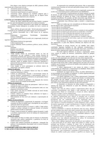Para chegar a esses objetivos principais da ARH, podermos afirmar                       As organizações são constituídas pelas pessoas. Mas as organizações
seguramente que os passos para isso são:                                             constituem para as pessoas um meio pelo qual podem alcançar muitos e variados
     •    Transformar pessoas em talentos;                                           objetivos pessoais.
     •    Transformar talentos em capital humano;                                                O andamento e desenvolvimento de uma organização acontecem de
     •    Transformar capital humano em capital intelectual;                         acordo com o crescimento pessoal e profissional de seus trabalhadores.
     •    Transformar capital intelectual em resultados tangíveis para a                         Uma organização é caracterizada por um número pequeno ou grande
          organização e seus stakeholders (pessoas que, de alguma forma,             de pessoas, as quais possuem diferenças de personalidade e habilidade. Elas
          mantêm relação empresarial com a empresa).                                 mostram diferenças na maneira de reagir a uma determinada situação ou
                                                                                     resolução de problemas. Por exemplo, um líder extrovertido reage diferente na
8. POLÍTICAS E INFORMAÇÕES GERENCIAIS:                                               maneira de solucionar um problema em relação a um líder mais introvertido.
            Políticas são regras estabelecidas para governar funções e assegurar                 Compreender essas diferenças ajuda a entender o comportamento
     que elas sejam desempenhadas de acordo com os objetivos desejados.              organizacional.
            Constituem orientação administrativa para impedir que empregados                     Podem ser citadas aqui oito conseqüências de diferenças individuais
     desempenhem funções indesejáveis ou ponham em risco o sucesso de                que têm impacto sobre o gerenciamento de pessoas:
     funções.                                                                        - pessoas diferem em produtividade;
            Assim, políticas são guias para ação . Servem para prover respostas      - pessoas diferem em habilidade e talento;
     ás questões ou aos problemas que podem ocorrer com certa freqüência .           - pessoas variam em sua propensão para alcançar resultados de alta qualidade;
            As políticas relacionadas com a ARH devem ter as seguintes               - pessoas diferem na maneira pela qual querem ser ponderadas e envolvidas;
características:                                                                     - pessoas diferem no estilo de liderança que preferem e de que necessitam;
            Estabilidade;       Consistência;     Flexibilidade;    Generalidade;    - pessoas diferem em suas necessidades de contato com outras pessoas;
            Clareza e simplicidade:                                                  - pessoas diferem na quantidade de comprometimento e lealdade à empresa;
            As políticas de RH variam de acordo com a organização, devido aos        - pessoas diferem em seu nível de auto-estima, a qual, por seu turno, influencia
seguintes fatores:                                                                   sua capacidade e produtividade.
            Antecedentes históricos da organização;                                              Essas diferenças, de alguma maneira, afetam a tomada de decisões
            Cultura organizacional;                                                  das organizações, as quais têm objetivos diferentes dos objetivos dos seus
            Contexto ambiental: fatores econômicos, políticos, sociais, culturais,   funcionários.
tecnológicos, etc;                                                                               Enquanto as pessoas buscam, em seu trabalho, bom salário,
            Geografia;                                                               estabilidade, segurança, qualidade de vida, realização, reconhecimento e
            Relações com sindicatos;                                                 crescimento profissional; a empresas, por outro lado, busca lucro, crescimento e
            Políticas e restrições governamentais.                                   desenvolvimento organizacional, espaço no mercado, entre outras coisas.
            Políticas de suprimento:                                                             Por terem objetivos diferentes, as pessoas e organizações, muitas
     •      “Onde recrutar (fontes de recrutamento dentro ou fora da                 vezes, entram m conflito de interesses, característica natural de qualquer
            organização), em que condições e como recrutar (técnicas de              organização.
            recrutamento preferidas pela organização para abordar o mercado de                   Muitos desses aspectos citados até o momento podem variar de
            recursos humanos) os recursos humanos necessários á organização”.        acordo com cada organização, pois cada uma tem uma cultura organizacional.
     •      Critérios de seleção de recursos humanos e padrões de qualidade para     A cultura organizacional é um importante aspecto da organização e que não é
            admissão, quanto ás aptidões físicas e intelectuais experiência e        levado em consideração pela maioria delas. Acadêmicos e profissionais da área
            potencial de desenvolvimento, tendo-se em vista o universo de cargos     têm desenvolvido teorias sobre a cultura organizacional, mas trata-se de um tema
            dentro da organização.                                                   complexo, que faz parte de um universo do trabalho muito explorado, mas pouco
     •      Como integrar os novos participantes ao ambiente interno da              explicado e compreendido.
            organização, com rapidez e eficácia.                                                 A cultura organizacional é um sistema de valores e crenças
     Políticas de aplicação:                                                         compartilhados que influenciam o comportamento do trabalhador. Muitas são as
     •      “Como determinar os requisitos básicos da força de trabalho              forças que moldam a cultura de uma organização.
            (requisitos intelectuais e físicos).                                                 Geralmente sua origem está nos valores, na prática administrativa e
     •      Critérios de planejamento, alocação e movimentação interna de            na personalidade de seu fundador ou fundadores. A cultura organizacional pode
            recursos humanos, considerando-se o posicionamento inicial e o           ser influenciado pela presença de fortes líderes.
            plano de carreiras, definindo as alternativas de oportunidades futuras               Um aspecto importante é que a cultura organizacional é fortemente
            possíveis dentro da organização.                                         ligada a cultura da sociedade na qual a empresa está inserida. As multinacionais,
     •      Critérios de avaliação da qualidade e da adequação dos recursos          por exemplo, têm que adequar a empresa de acordo com cada país. O
            humanos através da avaliação do desempenho.                              McDonald’s dos Estados Unidos é diferente do McDonald’s do Brasil, que é um
     Políticas de manutenção:                                                        país tropical e com características diferentes do país norte-americano.
     •      Critérios de remuneração direta dos participantes tendo em vista a                   As dimensões ou elementos da cultura ajudam a compreender a
            avaliação de cargos e os salários.                                       natureza das forças que influenciam as ações dos indivíduos. Abaixo as
     •      Critérios de remuneração indireta dos participantes tendo em vista       dimensões da cultura:
            programas de benefícios sociais.                                         - Valores: são a base da cultura e guiam o comportamento diário. Eles são
     •      Como manter uma força de trabalho motivada de moral elevado,             construídos, principalmente, pela cúpula e estão amarrados aos objetivos
            participativa, e produtiva.                                              organizacionais. Podem ser considerados o coração da cultura, importante
     •      Critérios relativos ás condições físicas ambientais de higiene e         fator para se atingir o sucesso organizacional.
            segurança que desempenham.                                               - Histórias organizacionais com resultados subjacentes: muitas histórias correm
     •      Relacionamento de bom nível com sindicatos e representações do           no ambiente organizacional para reforçar os princípios que a gerência
            pessoal.                                                                 considera importante. Tais histórias podem ser consideradas como crenças e
     Políticas de desenvolvimento:                                                   pressupostos que são comunicados dentro da organização para que
     •      Critérios de diagnóstico e programação de preparação e reciclagem        determinados valores sejam passados para todos que ali trabalham. - Mitos:
            constantes da força de trabalho para o desempenho de suas tarefas e      estes referem-se a narrativas dramáticas e eventos imaginários sobre a história
            atribuições dentro da organização.                                       da própria organização, os quais contribuem para a criação de lendas dentro
                                                                                     da organização, que ajudam a unificar o grupo e podem também gerar
     •      Critérios de desenvolvimento de recursos a médio e longo prazos,
                                                                                     vantagem competitiva.
            visando á contínua realização do potencial humano em posições
                                                                                     - Grau de estabilidade: as empresas são diferentes umas das outras. Algumas
            gradativamente elevadas na organização.
                                                                                     são mais dinâmicas que outras, desse modo, possuem uma cultura diferenciada.
     •      Criação e desenvolvimento de condições capazes de garantir á saúde       Os executivos da organização sinalizam o ritmo da empresa de acordo com seu
            e excelência organizacional, através da mudança do comportamento         próprio comportamento dinâmico. O grau de estabilidade influencia o quão
            dos participantes.                                                       forte e enraizada a cultura da empresa pode ser.
     Políticas de controle:                                                          - Alocação de recursos e recompensas: o modo cm o dinheiro e os recursos são
     •      Como manter um banco de dados capaz de fornecer as informações           alocados exerce uma influencia fundamental na cultura. Os investimentos
            necessárias para análises quantitativas e qualitativas da força de       transmitem a mensagem sobre os valores da empresa.
            trabalho disponível na organização.                                      - Ritos e rituais: algumas organizações são marcadas por suas tradições e ritos,
     •      Critérios para auditoria permanente da aplicação e adequação das         os quais fazem parte de sua cultura. Alguns deles podem ser citados: ritos de
            políticas e os procedimentos relacionados com os recursos humanos        passagem que facilitam a mudança de status; ritos de degradação que
            da organização.                                                          geralmente são usados nos casos de demissão, afastamento, denunciam falhas e
9.COMPORTAMENTO ORGANIZACIONAL                                                       incompetências; ritos de reforço, ou seja, a celebração pública de resultados
9.1 RELAÇÕES ENTRE PESSOAS E ORGANIZAÇÕES                                            positivos; ritos de renovação visando renovar e aperfeiçoar estruturas e seu
                                                                                     funcionamento, como treinamentos e programas de desenvolvimento; ritos de
                                                                                     redução de conflitos usados para restaurar o equilíbrio em relações sociais
                                                                                                                                                                    4
 