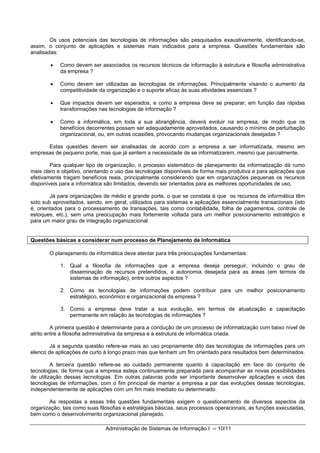 Os usos potenciais das tecnologias de informações são pesquisados exaustivamente, identificando-se,
assim, o conjunto de aplicações e sistemas mais indicados para a empresa. Questões fundamentais são
analisadas:

        •   Como devem ser associados os recursos técnicos de informação à estrutura e filosofia administrativa
            da empresa ?

        •   Como devem ser utilizadas as tecnologias de informações. Principalmente visando o aumento da
            competitividade da organização e o suporte eficaz às suas atividades essenciais ?

        •   Que impactos devem ser esperados, e como a empresa deve se preparar, em função das rápidas
            transformações nas tecnologias de informação ?

        •   Como a informática, em toda a sua abrangência, deverá evoluir na empresa, de modo que os
            benefícios decorrentes possam ser adequadamente aproveitados, causando o mínimo de perturbação
            organizacional, ou, em outras ocasiões, provocando mudanças organizacionais desejadas ?

      Estas questões devem ser analisadas de acordo com a empresa a ser informatizada, mesmo em
empresas de pequeno porte, mas que já sentem a necessidade de se informatizarem, mesmo que parcialmente.

        Para qualquer tipo de organização, o processo sistemático de planejamento da informatização dá rumo
mais claro e objetivo, orientando o uso das tecnologias disponíveis de forma mais produtiva e para aplicações que
efetivamente tragam benefícios reais, principalmente considerando que em organizações pequenas os recursos
disponíveis para a informática são limitados, devendo ser orientados para as melhores oportunidades de uso.

        Já para organizações de médio e grande porte, o que se constata é que os recursos de informática têm
sido sub aproveitados, sendo, em geral, utilizados para sistemas e aplicações essencialmente transacionais (isto
é, orientados para o processamento de transações, tais como contabilidade, folha de pagamentos, controle de
estoques, etc.), sem uma preocupação mais fortemente voltada para um melhor posicionamento estratégico e
para um maior grau de integração organizacional.


Questões básicas a considerar num processo de Planejamento de Informática

       O planejamento de informática deve atentar para três preocupações fundamentais:

            1. Qual a filosofia de informações que a empresa deseja perseguir, incluindo o grau de
               disseminação de recursos pretendidos, a autonomia desejada para as áreas (em termos de
               sistemas de informação), entre outros aspectos ?

            2. Como as tecnologias de informações podem contribuir para um melhor posicionamento
               estratégico, econômico e organizacional da empresa ?

            3. Como a empresa deve tratar a sua evolução, em termos de atualização e capacitação
               permanente em relação às tecnologias de informações ?

         A primeira questão é determinante para a condução de um processo de informatização com baixo nível de
atrito entre a filosofia administrativa da empresa e a estrutura de informática criada.

        Já a segunda questão refere-se mais ao uso propriamente dito das tecnologias de informações para um
elenco de aplicações de curto à longo prazo mas que tenham um fim orientado para resultados bem determinados.

         A terceira questão refere-se ao cuidado permanente quanto à capacitação em face do conjunto de
tecnologias, de forma que a empresa esteja continuamente preparada para acompanhar as novas possibilidades
de utilização dessas tecnologias. Em outras palavras pode ser importante desenvolver aplicações e usos das
tecnologias de informações, com o fim principal de manter a empresa a par das evoluções dessas tecnologias,
independentemente de aplicações com um fim mais imediato ou determinado.

       As respostas a essas três questões fundamentais exigem o questionamento de diversos aspectos da
organização, tais como suas filosofias e estratégias básicas, seus processos operacionais, as funções executadas,
bem como o desenvolvimento organizacional planejado.

                              Administração de Sistemas de Informação I -- 10/11
 