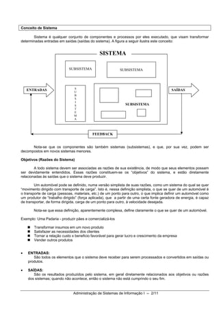 Conceito de Sistema

       Sistema é qualquer conjunto de componentes e processos por eles executado, que visam transformar
determinadas entradas em saídas (saídas do sistema). A figura a seguir ilustra este conceito:


                                               SISTEMA

                            SUBSISTEMA                     SUBSISTEMA




                                S
    ENTRADAS                    U
                                                                                          SAÍDAS
                                B
                                S
                                I
                                S                             SUBSISTEMA
                                T
                                E
                                M
                                A




                                           FEEDBACK


      Nota-se que os componentes são também sistemas (subsistemas), e que, por sua vez, podem ser
decompostos em novos sistemas menores.

Objetivos (Razões do Sistema)

        A todo sistema devem ser associadas as razões de sua existência, de modo que seus elementos possam
ser devidamente entendidos. Essas razões constituem-se os “objetivos” do sistema, e estão diretamente
relacionadas às saídas que o sistema deve produzir.

        Um automóvel pode se definido, numa versão simplista de suas razões, como um sistema do qual se quer
“movimento dirigido com transporte de carga”. Isto é, nessa definição simplista, o que se quer de um automóvel é
o transporte de carga (pessoas, materiais, etc.) de um ponto para outro, o que implica definir um automóvel como
um produtor de “trabalho dirigido” (força aplicada), que a partir de uma certa fonte geradora de energia, é capaz
de transportar, de forma dirigida, carga de um ponto para outro, à velocidade desejada.

       Nota-se que essa definição, aparentemente complexa, define claramente o que se quer de um automóvel.

Exemplo: Uma Padaria - produzir pães e comercializá-los

       Transformar insumos em um novo produto
       Satisfazer as necessidades dos clientes
       Tornar a relação custo x beneficio favorável para gerar lucro e crescimento da empresa
       Vender outros produtos


•   ENTRADAS:
       São todos os elementos que o sistema deve receber para serem processados e convertidos em saídas ou
    produtos.

•   SAÍDAS:
       São os resultados produzidos pelo sistema, em geral diretamente relacionados aos objetivos ou razões
    dos sistemas; quando não acontece, então o sistema não está cumprindo o seu fim.


                               Administração de Sistemas de Informação I -- 2/11
 