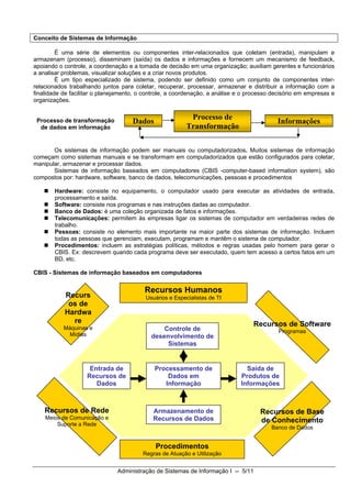 Conceito de Sistemas de Informação

         É uma série de elementos ou componentes inter-relacionados que coletam (entrada), manipulam e
armazenam (processo), disseminam (saída) os dados e informações e fornecem um mecanismo de feedback,
apoiando o controle, a coordenação e a tomada de decisão em uma organização; auxiliam gerentes e funcionários
a analisar problemas, visualizar soluções e a criar novos produtos.
         É um tipo especializado de sistema, podendo ser definido como um conjunto de componentes inter-
relacionados trabalhando juntos para coletar, recuperar, processar, armazenar e distribuir a informação com a
finalidade de facilitar o planejamento, o controle, a coordenação, a análise e o processo decisório em empresas e
organizações.

                                                           Processo de
 Processo de transformação           Dados                                                 Informações
  de dados em informação                                  Transformação

       Os sistemas de informação podem ser manuais ou computadorizados. Muitos sistemas de informação
começam como sistemas manuais e se transformam em computadorizados que estão configurados para coletar,
manipular, armazenar e processar dados.
       Sistemas de informação baseados em computadores (CBIS -computer-based information system), são
compostos por: hardware, software, banco de dados, telecomunicações, pessoas e procedimentos

       Hardware: consiste no equipamento, o computador usado para executar as atividades de entrada,
       processamento e saída.
       Software: consiste nos programas e nas instruções dadas ao computador.
       Banco de Dados: é uma coleção organizada de fatos e informações.
       Telecomunicações: permitem às empresas ligar os sistemas de computador em verdadeiras redes de
       trabalho.
       Pessoas: consiste no elemento mais importante na maior parte dos sistemas de informação. Incluem
       todas as pessoas que gerenciam, executam, programam e mantêm o sistema de computador.
       Procedimentos: incluem as estratégias políticas, métodos e regras usadas pelo homem para gerar o
       CBIS. Ex: descrevem quando cada programa deve ser executado, quem tem acesso a certos fatos em um
       BD, etc.

CBIS - Sistemas de informação baseados em computadores


                                         Recursos Humanos
           Recurs                         Usuários e Especialistas de TI
            os de
           Hardwa
             re                                                                   Recursos de Software
           Máquinas e                           Controle de                                Programas
             Mídias                         desenvolvimento de
                                                 Sistemas


                     Entrada de              Processamento de                  Saída de
                    Recursos de                  Dados em                    Produtos de
                       Dados                    Informação                   Informações



    Recursos de Rede                        Armazenamento de                         Recursos de Base
    Meios de Comunicação e                  Recursos de Dados
        Suporte a Rede
                                                                                     de Conhecimento
                                                                                         Banco de Dados


                                             Procedimentos
                                         Regras de Atuação e Utilização


                               Administração de Sistemas de Informação I -- 5/11
 