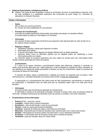 •   Sistemas Especialistas e Inteligência Artificial
        Objetivo: ser capaz de fazer sugestões e checar as conclusões, tal como um especialista no assunto. Uma
        de suas vantagens é a capacidade explicativa das conclusões às quais chega. Ex: Previsões de
        aplicações no mercado financeiro.

Dados x Informações

    •   Dados
        São os fatos em sua forma primária.
        Ex: número de horas trabalhadas em uma semana.

    •   Processo de Transformação
        Uma série de tarefas logicamente relacionadas, executadas para atingir um resultado definido.
        A transformação de dados em informação é um Processo.

    •   Informação
        Um conjunto de fatos organizados de tal forma que adquirem valor adicional além do valor do fato em si.
        Ex: total de vendas mensais.

    •  Relações e Regras
           Estabelecer relações e regras para organizar os dados
           Informação útil e valiosa
           O tipo de informação criada depende da relação definida entre os dados existentes
           Adicionar dados novos ou diferentes significa que as relações podem ser redefinidas e novas
           informações podem ser criadas
       Ex. Adicionar dados de produtos específicos aos seus dados de vendas para criar informações sobre
    vendas mensais quebradas por linhas de produtos

    •  Conhecimento
       É o corpo ou as regras, diretrizes e procedimentos usados para selecionar, organizar e manipular os
    dados, para torná-los úteis para uma tarefa específica. O ato de seleção ou rejeição dos fatos, baseados na
    sua relevância em relação às tarefas particulares é também um tipo de conhecimento usado no processo de
    conversão de dados em informação

        O conjunto de dados, regras, procedimentos e relações que devem ser seguidos para se atingir o valor
    informacional ou o resultado adequado do processo está contido na base do conhecimento

        A organização ou o processamento dos dados pode ser feito mentalmente, manualmente ou através de
    um computador. A importância deve ser dada para que os resultados sejam úteis e de valor para tomar
    decisões

    •   Informação
        Um dado tornado mais útil através da aplicação do conhecimento.
        A informação é valiosa se for pertinente à situação, fornecida no tempo certo, para as pessoas certas de
    forma não complexa demais para ser entendida, deve ser precisa e completa, e de custo compatível.

•   Características da boa informação:

    •   Precisa (ELSL) - entra lixo, sai lixo
    •   Completa - contém todos os fatos importantes
    •   Econômico - valor da informação x custo de sua produção
    •   Flexível - pode ser usada para diversas finalidades
    •   Confiável - depende da coleta dos dados e das fontes de informação
    •   Relevante - Importante para tomada de decisões (mais relevante para uns e menos para outros)
    •   Simples - Informações em excesso podem não demonstrar o que é realmente importante
    •   Em tempo - A informação deve ser enviada a tempo para a tomada de decisão
    •   Verificável - pode ser checada, talvez em várias fontes




                               Administração de Sistemas de Informação I -- 7/11
 
