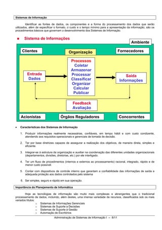 Sistemas de Informação

         Identificar as fontes de dados, os componentes e a forma do processamento dos dados que serão
utilizados, além de especificar o formato, o custo e o tempo mínimo para a apresentação da informação, são os
procedimentos básicos que governam o desenvolvimento dos Sistemas de Informação.


       Sistema de Informações
                                                                                            Ambiente

     Clientes                             Organização                              Fornecedores

                                            Processos
                                             Coletar
                                            Armazenar
         Entrada                            Processar                                  Saída
         Dados                              Classificar                            Informações
                                            Organizar
                                             Calcular
                                             Publicar

                                             Feedback
                                             Avaliação

    Acionistas                      Órgãos Reguladores                             Concorrentes

•   Características dos Sistemas de Informação

    1. Produzir informações realmente necessárias, confiáveis, em tempo hábil e com custo condizente,
       atendendo aos requisitos operacionais e gerenciais de tomada de decisão.

    2. Ter por base diretrizes capazes de assegurar a realização dos objetivos, de maneira direta, simples e
       eficiente.

    3. Integrar-se à estrutura da organização e auxiliar na coordenação das diferentes unidades organizacionais
       (departamentos, divisões, diretorias, etc.) por ele interligado.

    4. Ter um fluxo de procedimentos (internos e externos ao processamento) racional, integrado, rápido e de
       menor custo possível.

    5. Contar com dispositivos de controle interno que garantam a confiabilidade das informações de saída e
       adequada proteção aos dados controlados pelo sistema

    6. Ser simples, seguro e rápido em sua operação.

Importância do Planejamento de Informática

        Hoje as tecnologias de informação são muito mais complexas e abrangentes que o tradicional
processamento de dados, incluindo, além destes, uma imensa variedade de recursos, classificados sob os mais
variados títulos:
                  o Sistemas de Informações Gerenciais
                  o Sistemas de Suporte a Decisões
                  o Sistemas de Suporte à Gestão
                  o Automação de Escritórios
                               Administração de Sistemas de Informação I -- 8/11
 