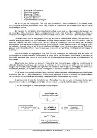 o   Automação de Processos
                o   Automação Industrial
                o   Inteligência Artificial
                o   Sistemas Especialistas
                o   Automação Bancária
                o   Captura Direta de Informações

        As tecnologias de informações, com toda essa abrangência, estão transformando os valores atuais,
principalmente no mundo empresarial, muito mais profunda e rapidamente que qualquer outra transformação
tecno-social da história.

        Os impactos das tecnologias já foram suficientemente grandes para que alguns autores concluíssem que
as mudanças delas decorrentes trarão conseqüentemente muito mais profundas e rápidas que todas as
revoluções tecnológicas anteriores, alterando drasticamente o perfil de toda a sociedade e de suas organizações.

       Cada vez mais o foco de atenção para o uso dos recursos de informática se desloca para resultados, por
meio de abordagens inovadoras, que diferenciam produtos, mudam as relações de força no mercado, criam ou
destroem dependências entre organizações, prendem clientes a fornecedores, reduzem prazos para atividades
essenciais da organização, como o lançamento de novos produtos, mudam drasticamente as estruturas de custos
de produtos e serviços, criam canais de comunicação inimagináveis com o mercado há alguns anos. Tudo isso é
possível e já está sendo utilizado nas empresas que perceberam a importância estratégica das tecnologias de
informação.

        Por muito tempo as organizações têm feito uso das tecnologias de informação mas de forma não
administrada ou inadequadamente administrada. A maior parte das empresas ainda utiliza os recursos de
informática orientados para “dentro” da organização, isto é, para resolver problemas internos de processamento de
informações.

         Obviamente, esse tipo de uso também é necessário, mas importante que a visão das possibilidades de
utilização daquelas tecnologias seja ampliada e contemple o novo universo que cada vez mais mudará as
relações de competitividade em todos os segmentos da economia. Ao lado do uso estratégico, tais tecnologias
representam, também, um papel fundamental como agente de integração e coesão organizacional.

        Surge, então, uma situação complexa, em que muitos fatores de grande impacto empresarial precisam ser
analisados. Esta é a função do planejamento de informática: pesquisar, adequar e planejar o uso das tecnologias
de informações, contemplando a multiplicidade e as possibilidades de uso dessas tecnologias.

       O planejamento do uso das tecnologias de informações deixa de ser uma preocupação técnica para
assumir uma importância estratégica, passando a ser responsável por grande parte do sucesso empresarial.

       O uso das tecnologias de informação sob diversos ângulos:



                                                  Usos estratégicos das
                                               tecnologias de informação




               Apoio funcional e                  INFORMÁTICA                            Integração
                   pessoal                        EMPRESARIAL                          organizacional




                                             Apoio às operações básicas e
                                              processos administrativos




                                   Administração de Sistemas de Informação I -- 9/11
 