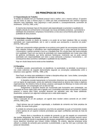 OS PRINCÍPIOS DE FAYOL
2.1 Especialização do Trabalho
“A divisão do trabalho tem por finalidade produzir mais e melhor, com o mesmo esforço. O operário
que faz todos os dias a mesma peça e o chefe que trata constantemente dos mesmos negócios
adquirem mais habilidade, mais segurança e mais precisão e, conseqüentemente, aumentam de
rendimento.” (FAYOL,1990, p.44).”

   A maioria das empresas hoje em dia prezam pela especialização e aumentam a qualidade do
   trabalho através do conhecimento e renovação nas novas atividades produtivas , aumentando a
   satisfação dos produtores ( empresas e funcionários ) e dos seus consumidores pela rapidez e
   qualidade de seus produtos.

2.2 Autoridade e Responsabilidade
“ A autoridade consiste no direito de mandar e no poder de se fazer obedecer Não se concebe
autoridade sem responsabilidade, isto é, sem a sansão que acompanha o exercício do poder.”
(FAYOL,1990, p.45).

   Fayol vem comparando antigos gerentes na as postura como gestor de uma empresa comparando
   seus métodos antigos e autoritários sem responsabilidade com o corpo estrutural da empresa
   ( funcionários ) visando somente o lucro ou o resultado final. Em virtude disso não havia produção
   com qualidade. Fayol com sua teoria de autoridade com responsabilidade veio mudar essa visão
   de gerência centralizada, que tenha estrutura hierárquica, mostrando que se pode exercer
   autoridade com responsabilidade com todo o corpo estrutural a empresa ( funcionários ) , em
   consequencia disso aumenta a satisfação e qualidade de seu trabalho.
   Hoje em vitude dessa teoria existe as leis trabalhista.

2.3 Disciplina
“ A disciplina consiste, essencialmente, na obediência, na assiduidade, na atividade, na presença e
nos sinais exteriores de respeito demonstrados segundo as convenções estabelecidas entre a
empresa e seus agentes.” (FAYOL, 1990, p.46).

   Para Fayol, os meios para estabelecer e manter a disciplina eficaz são : bons chefes, convenções
   claras e justas e aplicação de sansões penais.
           A disciplina consiste basicamente no funcionário direcionar seu comportamento de acordo
com as regras da organização, sendo ela realmente indispensável ao alcance das metas e objetivos
organizacionais. No entanto a linha do tempo, propicia a percepção da diferença no modo como este
fator era aplicado em comparação com os dias de hoje.
           Antigamente a disciplina deveria ser incorporada pelo funcionário sem contestação, era
controlada de forma rígida (haja vista a ligação com a autoridade autocrática mencionada no capítulo
anterior) e mesmo para Fayol, punições deveriam ser aplicadas caso não fosse obedecida.
Atualmente, contamos com algumas mudanças sob a visão deste aspecto.

2.4 Unidade de Comando
“Para a execução de um ato qualquer, um agente deve receber ordens somente de um chefe.”
(FAYOL,1990, p.48).

    Fayol opinava que em qualquer organização, a dualidade de comando era fonte perpétua de
   conflito, às vezes muito grave.
   A unidade de comando ajuda a preservar uma linha de autoridade na qual um funcionário recebe
   ordens apenas de um superior evitando prioridades que sejam conflitantes advindas de mais de
   um chefe.
          Parece óbvio a importância da unidade de comando no que diz respeito ao cumprimento
das tarefas designadas. No entanto, de acordo com Robbins (2002), este princípio assume menor
relevância atualmente devido à popularidade das equipes autogeridas e interfuncionais e à criação de
novos desenhos industriais que incluem chefes múltiplos. No entanto, algumas empresas ainda
utilizam a unidade de comando para aumentar a produtividade, o que faz com que o princípio não
possa ser descartado.
 