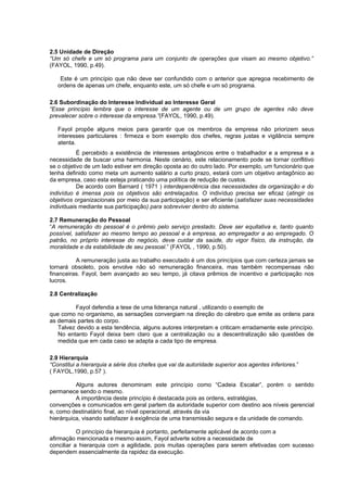 2.5 Unidade de Direção
“Um só chefe e um só programa para um conjunto de operações que visam ao mesmo objetivo.”
(FAYOL, 1990, p.49).

    Este é um princípio que não deve ser confundido com o anterior que apregoa recebimento de
   ordens de apenas um chefe, enquanto este, um só chefe e um só programa.

2.6 Subordinação do Interesse Individual ao Interesse Geral
“Esse princípio lembra que o interesse de um agente ou de um grupo de agentes não deve
prevalecer sobre o interesse da empresa.”(FAYOL, 1990, p.49).

   Fayol propõe alguns meios para garantir que os membros da empresa não priorizem seus
   interesses particulares : firmeza e bom exemplo dos chefes, regras justas e vigilância sempre
   atenta.
           É percebido a existência de interesses antagônicos entre o trabalhador e a empresa e a
necessidade de buscar uma harmonia. Neste cenário, este relacionamento pode se tornar conflitivo
se o objetivo de um lado estiver em direção oposta ao do outro lado. Por exemplo, um funcionário que
tenha definido como meta um aumento salário a curto prazo, estará com um objetivo antagônico ao
da empresa, caso esta esteja praticando uma política de redução de custos.
           De acordo com Barnard ( 1971 ) interdependência das necessidades da organização e do
indivíduo é imensa pois os objetivos são entrelaçados. O indivíduo precisa ser eficaz (atingir os
objetivos organizacionais por meio da sua participação) e ser eficiente (satisfazer suas necessidades
individuais mediante sua participação) para sobreviver dentro do sistema.

2.7 Remuneração do Pessoal
“A remuneração do pessoal é o prêmio pelo serviço prestado. Deve ser equitativa e, tanto quanto
possível, satisfazer ao mesmo tempo ao pessoal e à empresa, ao empregador a ao empregado. O
patrão, no próprio interesse do negócio, deve cuidar da saúde, do vigor físico, da instrução, da
moralidade e da estabilidade de seu pessoal.” (FAYOL , 1990, p.50).

          A remuneração justa ao trabalho executado é um dos princípios que com certeza jamais se
tornará obsoleto, pois envolve não só remuneração financeira, mas também recompensas não
financeiras. Fayol, bem avançado ao seu tempo, já citava prêmios de incentivo e participação nos
lucros.

2.8 Centralização

         Fayol defendia a tese de uma liderança natural , utilizando o exemplo de
que como no organismo, as sensações convergiam na direção do cérebro que emite as ordens para
as demais partes do corpo.
   Talvez devido a esta tendência, alguns autores interpretam e criticam erradamente este princípio.
   No entanto Fayol deixa bem claro que a centralização ou a descentralização são questões de
   medida que em cada caso se adapta a cada tipo de empresa.

2.9 Hierarquia
“Constitui a hierarquia a série dos chefes que vai da autoridade superior aos agentes inferiores.”
( FAYOL,1990, p.57 ).

          Alguns autores denominam este princípio como “Cadeia Escalar”, porém o sentido
permanece sendo o mesmo.
          A importância deste princípio é destacada pois as ordens, estratégias,
convenções e comunicados em geral partem da autoridade superior com destino aos níveis gerencial
e, como destinatário final, ao nível operacional, através da via
hierárquica, visando satisfazer à exigência de uma transmissão segura e da unidade de comando.

           O princípio da hierarquia é portanto, perfeitamente aplicável de acordo com a
afirmação mencionada e mesmo assim, Fayol adverte sobre a necessidade de
conciliar a hierarquia com a agilidade, pois muitas operações para serem efetivadas com sucesso
dependem essencialmente da rapidez da execução.
 