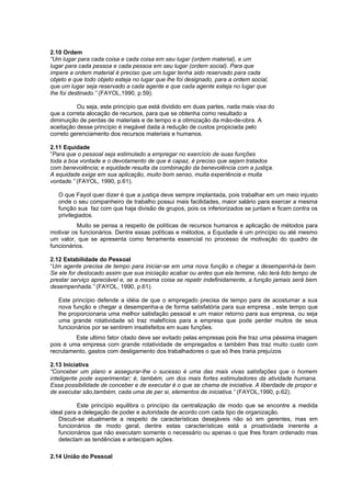 2.10 Ordem
“Um lugar para cada coisa e cada coisa em seu lugar (ordem material), e um
lugar para cada pessoa e cada pessoa em seu lugar (ordem social). Para que
impere a ordem material é preciso que um lugar tenha sido reservado para cada
objeto e que todo objeto esteja no lugar que lhe foi designado, para a ordem social,
que um lugar seja reservado a cada agente e que cada agente esteja no lugar que
lhe foi destinado.” (FAYOL,1990, p.59).

          Ou seja, este princípio que está dividido em duas partes, nada mais visa do
que a correta alocação de recursos, para que se obtenha como resultado a
diminuição de perdas de materiais e de tempo e a otimização da mão-de-obra. A
aceitação desse princípio é inegável dada à redução de custos propiciada pelo
correto gerenciamento dos recursos materiais e humanos.

2.11 Equidade
“Para que o pessoal seja estimulado a empregar no exercício de suas funções
toda a boa vontade e o devotamento de que é capaz, é preciso que sejam tratados
com benevolência; e equidade resulta da combinação da benevolência com a justiça.
A equidade exige em sua aplicação, muito bom senso, muita experiência e muita
vontade.” (FAYOL, 1990, p.61).

   O que Fayol quer dizer é que a justiça deve sempre implantada, pois trabalhar em um meio injusto
   onde o seu companheiro de trabalho possui mais facilidades, maior salário para exercer a mesma
   função sua faz com que haja divisão de grupos, pois os inferiorizados se juntam e ficam contra os
   privilegiados.
          Muito se pensa a respeito de políticas de recursos humanos e aplicação de métodos para
motivar os funcionários. Dentre essas políticas e métodos, a Equidade é um princípio ou até mesmo
um valor, que se apresenta como ferramenta essencial no processo de motivação do quadro de
funcionários.

2.12 Estabilidade do Pessoal
“Um agente precisa de tempo para iniciar-se em uma nova função e chegar a desempenhá-la bem.
Se ele for deslocado assim que sua iniciação acabar ou antes que ela termine, não terá tido tempo de
prestar serviço apreciável e, se a mesma coisa se repetir indefinidamente, a função jamais será bem
desempenhada.” (FAYOL, 1990, p.61).

   Este princípio defende a idéia de que o empregado precisa de tempo para de acostumar a sua
   nova função e chegar a desempenha-a de forma satisfatória para sua empresa , este tempo que
   lhe proporcionaria uma melhor satisfação pessoal e um maior retorno para sua empresa, ou seja
   uma grande rotatividade só traz malefícios para a empresa que pode perder muitos de seus
   funcionários por se sentirem insatisfeitos em suas funções.
         Este ultimo fator citado deve ser evitado pelas empresas pois lhe traz uma péssima imagem
pois é uma empresa com grande rotatividade de empregados e também lhes traz muito custo com
recrutamento, gastos com desligamento dos trabalhadores o que só lhes traria prejuízos

2.13 Iniciativa
“Conceber um plano e assegurar-lhe o sucesso é uma das mais vivas satisfações que o homem
inteligente pode experimentar; é, também, um dos mais fortes estimuladores da atividade humana.
Essa possibilidade de conceber e de executar é o que se chama de iniciativa. A liberdade de propor e
de executar são,também, cada uma de per si, elementos de iniciativa.” (FAYOL,1990, p.62).

          Este princípio equilibra o princípio da centralização de modo que se encontre a medida
ideal para a delegação de poder e autoridade de acordo com cada tipo de organização.
   Discuti-se atualmente a respeito de características desejáveis não só em gerentes, mas em
   funcionários de modo geral, dentre estas características está a proatividade inerente a
   funcionários que não executam somente o necessário ou apenas o que lhes foram ordenado mas
   detectam as tendências e antecipam ações.

2.14 União do Pessoal
 