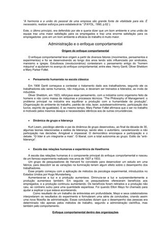“A harmonia e a união do pessoal de uma empresa são grande fonte de vitalidade para ela. É
necessário, realizar esforços para estabelecê-la.” (FAYOL, 1990, p.62 ).

Este, o último princípio, era defendido por ele e queria dizer que um bom ambiente e uma união da
equipe traz uma maior satisfação para os empregados e traz uma enorme satisfação para os
empregadores pois em um bom ambiente a eficácia do trabalho é muito maior.

                    Administração e o enfoque comportamental
                               Origem do enfoque comportamental

   O enfoque comportamental teve origem a partir de diversos fatores (movimentos, pensamentos e
experimentos) e foi se desenvolvendo ao longo dos anos tendo sido influenciado por sindicatos,
marxismo e igrejas. Estudiosos (revolucionários) contestaram o pensamento antigo do “homem
máquina” e ajudaram no avanço do enfoque comportamental, entre eles: Henry Gantt, Oliver Sheldom
e Mary Parker Follet.


    •   Pensamento humanista na escola clássica

    Em 1908 Gantt começava a contestar o tratamento dado aos trabalhadores, segundo ele os
trabalhadores são seres humanos, não máquinas, e deveriam ser treinados e liderados, ao invés de
induzidos.
    Oliver Sheldom, em 1923, reforçava esse pensamento, com a indústria como organismo feito de
homens e não como massa de máquinas e processos técnicos. “The Philosophy of Management: o
problema principal na indústria era equilibrar a produção com a humanidade da produção”.
(Organização do ambiente do trabalho, padrão de vida, lazer, autodesenvolvimento, participação dos
lucros, espírito de igualdade). E ao mesmo tempo, Mary Parker Follet afirmava que o ser no trabalho
é motivado pelos mesmos desejos e necessidades idênticos aos de outras circunstâncias.


    •   Dinâmica de grupo e liderança

     Kurt Lewin, psicólogo alemão e pai da dinâmica de grupo desenvolveu, ao final da década de 30,
algumas teorias relacionadas a estilos de liderança, sendo eles: o autoritário, caracterizando a não
participação nas decisões. Amigável e impessoal. O democrático encorajava a participação e o
debate. “O líder é um integrante a mais”. O liberal, com a total autonomia ao grupo. Estilo da “anti-
liderança”.


    •   Escola das relações humanas e experiência de Hawthorne

     A escola das relações humanas é o componente principal do enfoque comportamental e nasceu
de um famoso experimento realizado nos anos de 1927 a 1933.
     Um grupo de pesquisadores de Harvard foi convidado para desenvolver um estudo em uma
fabrica, para descobrir se as variações na iluminação teriam algum efeito sobre o desempenho dos
trabalhadores.
     Esse projeto começou com a aplicação de métodos da psicologia experimental, introduzidos no
Estados Unidos por Hugo Munsterberg.
     Aumentava-se a luz e a produção aumentava. Diminuía-se a luz e surpreendentemente a
produção aumentava também. Em seguida os pesquisadores ofereceram benefícios aos
empregados, e a produção continuou aumentando. Os benefícios foram retirados e a produção não
caiu, ao contrario subiu para uma quantidade espantosa. Foi quando Elton Mayo foi chamado para
ajudar a explicar o que estava acontecendo.
         Como resultado de um trabalho de entrevistas em profundidade, Mayo e seus colaboradores
interpretaram os resultados do experimento e formularam uma série de conclusões, criando assim
uma nova filosofia de administração. Essas conclusões diziam que o desempenho das pessoas era
determinado não apenas pelos métodos de trabalho, segundo a administração científica, mas
também pelo comportamento.

                       Enfoque comportamental dentro das organizações
 