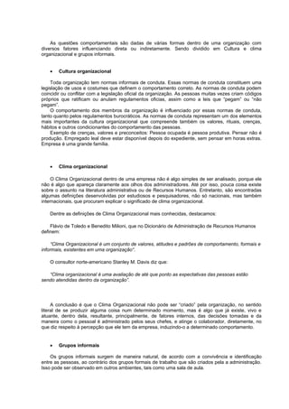 As questões comportamentais são dadas de várias formas dentro de uma organização com
diversos fatores influenciando direta ou indiretamente. Sendo dividido em Cultura e clima
organizacional e grupos informais.


    •   Cultura organizacional

     Toda organização tem normas informais de conduta. Essas normas de conduta constituem uma
legislação de usos e costumes que definem o comportamento correto. As normas de conduta podem
coincidir ou conflitar com a legislação oficial da organização. As pessoas muitas vezes criam códigos
próprios que ratificam ou anulam regulamentos oficias, assim como a leis que “pegam” ou “não
pegam”.
     O comportamento dos membros da organização é influenciado por essas normas de conduta,
tanto quanto pelos regulamentos burocráticos. As normas de conduta representam um dos elementos
mais importantes da cultura organizacional que compreende também os valores, rituais, crenças,
hábitos e outros condicionantes do comportamento das pessoas.
     Exemplo de crenças, valores e preconceitos: Pessoa ocupada é pessoa produtiva. Pensar não é
produção. Empregado leal deve estar disponível depois do expediente, sem pensar em horas extras.
Empresa é uma grande família.



    •   Clima organizacional

     O Clima Organizacional dentro de uma empresa não é algo simples de ser analisado, porque ele
não é algo que apareça claramente aos olhos dos administradores. Até por isso, pouca coisa existe
sobre o assunto na literatura administrativa ou de Recursos Humanos. Entretanto, são encontradas
algumas definições desenvolvidas por estudiosos e pesquisadores, não só nacionais, mas também
internacionais, que procuram explicar o significado de clima organizacional.

    Dentre as definições de Clima Organizacional mais conhecidas, destacamos:

    Flávio de Toledo e Benedito Milioni, que no Dicionário de Administração de Recursos Humanos
definem:

     “Clima Organizacional é um conjunto de valores, atitudes e padrões de comportamento, formais e
informais, existentes em uma organização“.

    O consultor norte-americano Stanley M. Davis diz que:

   “Clima organizacional é uma avaliação de até que ponto as expectativas das pessoas estão
sendo atendidas dentro da organização”.




     A conclusão é que o Clima Organizacional não pode ser “criado” pela organização, no sentido
literal de se produzir alguma coisa num determinado momento, mas é algo que já existe, vivo e
atuante, dentro dela, resultante, principalmente, de fatores internos, das decisões tomadas e da
maneira como o pessoal é administrado pelos seus chefes, e atinge o colaborador, diretamente, no
que diz respeito à percepção que ele tem da empresa, induzindo-o a determinado comportamento.


    •   Grupos informais

    Os grupos informais surgem de maneira natural, de acordo com a convivência e identificação
entre as pessoas, ao contrário dos grupos formais de trabalho que são criados pela a administração.
Isso pode ser observado em outros ambientes, tais como uma sala de aula.
 