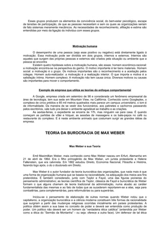 Esses grupos produzem os elementos da convivência social, do bem-estar psicológico, escape
de tensões de participação, de que as pessoas necessitam e sem os quais as organizações seriam
de fato sistemas meramente mecânicos. As necessidades de reconhecimento, afiliação e estima são
entendidas por meio da ligação do individuo com esses grupos.




                                        Motivação humana

         O desempenho de uma pessoa (seja esse positivo ou negativo) está diretamente ligado à
motivação. Essa motivação pode ser dividida em dois grupos, internos e externos. Internos são
aqueles que surgem das próprias pessoas e externos são criados pela situação ou ambiente que a
pessoa se encontra
         Existem quatro hipóteses sobre a motivação humana, são essas: homem econômico-racional:
a motivação encontra-se na perspectiva do ganho. O motivo importante é ter bens materiais. Homem
social: a motivação é o grupo. Os motivos importantes são o reconhecimento e a aceitação pelos
colegas. Homem auto-realizador: a motivação é a realização interior. O que importa e motiva é a
satisfação íntima. Homem complexo: A motivação não tem causa única. Diversos motivos ou causas
são importantes para mover o comportamento.


            Exemplo de empresa que utiliza as teorias do enfoque comportamental

        A Google, empresa criada em setembro de 98 e considerada um fenômeno empresarial da
área de tecnologia, tem sua sede em Mountain View, na Califórnia. Conhecido como Googleplex, o
complexo de cinco prédios e 85 mil metros quadrados mais parece um campus universitário, o tom é
de informalidade. Da maneira de se vestir dos funcionários, aos patinetes e cachorros passeando
pelos escritórios, vale tudo pra deixar o ambiente agradável ao trabalho e as criações.
        As sextas-feiras, o expediente se encerra às 17h, mas ninguém vai para casa. É quando
começam as partidas de vôlei e hóquei, as sessões de massagens e os bate-papos no café ou
restaurante do complexo. E é neste ambiente animado que costumam surgir as grandes idéias da
empresa.



                 TEORIA DA BUROCRACIA DE MAX WEBER


                                     Max Weber e sua Teoria


        Emil Maximillian Weber, mais conhecido como Max Weber nasceu em Erfurt, Alemanha em
21 de abril de 1864. Era o filho primogênito de Max Weber, um jurista protestante e Helene
Fallenstein, que era calvinista. Em 1882 estudou Direito, Economia Nacional, Filosofia e História,
fazendo logo após, o do o doutorado em Direito.

        Max Weber é o autor fundador da teoria burocrática das organizações, que nada mais é que
uma forma de organização humana que se baseia na racionalidade, na adequação dos meios aos fins
pretendidos. É também considerado, junto com Taylor e Fayol, uma das figuras pioneiras do
pensamento administrativo; as teorias científica de Taylor, clássica de Fayol e burocrática de Weber
formam o que alguns chamam de teoria tradicional da administração, numa alusão ao caráter
fundamentalista das mesmas e ao fato de todas que as sucederam reportarem-se a elas, seja para
combatê-las, para complementá-las, para reformulá-las ou para superá-las.

         Iniciou-se o pensamento de elaboração de outras normas quando Weber notou que o
capitalismo, a organização burocrática e a ciência moderna constituem três formas de racionalidade
que surgiram a partir das mudanças religiosas ocorridas inicialmente em países protestantes. A
política obtém assim a sua base no conceito de poder e deverá ser entendida como produção de
poder. Um político não deverá ser um homem da “verdadeira ética católica” (entendida por Weber
como a ética do “Sermão da Montanha” - ou seja: oferece a outra face). Um defensor de tal ética
 