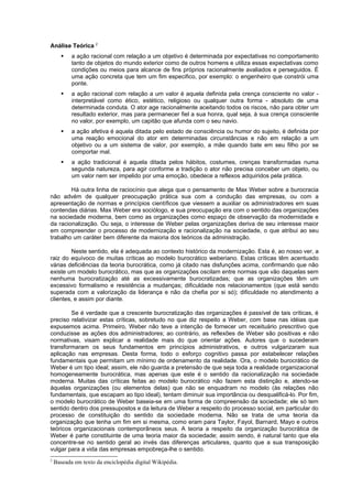 Análise Teórica 2
          a ação racional com relação a um objetivo é determinada por expectativas no comportamento
           tanto de objetos do mundo exterior como de outros homens e utiliza essas expectativas como
           condições ou meios para alcance de fins próprios racionalmente avaliados e perseguidos. É
           uma ação concreta que tem um fim especifico, por exemplo: o engenheiro que constrói uma
           ponte.
          a ação racional com relação a um valor é aquela definida pela crença consciente no valor -
           interpretável como ético, estético, religioso ou qualquer outra forma - absoluto de uma
           determinada conduta. O ator age racionalmente aceitando todos os riscos, não para obter um
           resultado exterior, mas para permanecer fiel a sua honra, qual seja, à sua crença consciente
           no valor, por exemplo, um capitão que afunda com o seu navio.
          a ação afetiva é aquela ditada pelo estado de consciência ou humor do sujeito, é definida por
           uma reação emocional do ator em determinadas circunstâncias e não em relação a um
           objetivo ou a um sistema de valor, por exemplo, a mãe quando bate em seu filho por se
           comportar mal.
          a ação tradicional é aquela ditada pelos hábitos, costumes, crenças transformadas numa
           segunda natureza, para agir conforme a tradição o ator não precisa conceber um objeto, ou
           um valor nem ser impelido por uma emoção, obedece a reflexos adquiridos pela prática.

        Há outra linha de raciocínio que alega que o pensamento de Max Weber sobre a burocracia
não advém de qualquer preocupação prática sua com a condução das empresas, ou com a
apresentação de normas e princípios científicos que viessem a auxiliar os administradores em suas
contendas diárias. Max Weber era sociólogo, e sua preocupação era com o sentido das organizações
na sociedade moderna, bem como as organizações como espaço de observação da modernidade e
da racionalização. Ou seja, o interesse de Weber pelas organizações deriva de seu interesse maior
em compreender o processo de modernização e racionalização na sociedade, o que atribui ao seu
trabalho um caráter bem diferente da maioria dos teóricos da administração.

         Neste sentido, ela é adequada ao contexto histórico da modernização. Esta é, ao nosso ver, a
raiz do equívoco de muitas críticas ao modelo burocrático weberiano. Estas críticas têm acentuado
várias deficiências da teoria burocrática, como já citado nas disfunções acima, confirmando que não
existe um modelo burocrático, mas que as organizações oscilam entre normas que vão daquelas sem
nenhuma burocratização até as excessivamente burocratizadas; que as organizações têm um
excessivo formalismo e resistência a mudanças; dificuldade nos relacionamentos (que está sendo
superada com a valorização da liderança e não da chefia por si só); dificuldade no atendimento a
clientes, e assim por diante.

        Se é verdade que a crescente burocratização das organizações é passível de tais críticas, é
preciso relativizar estas críticas, sobretudo no que diz respeito a Weber, com base nas idéias que
expusemos acima. Primeiro, Weber não teve a intenção de fornecer um receituário prescritivo que
conduzisse as ações dos administradores; ao contrário, as reflexões de Weber são positivas e não
normativas, visam explicar a realidade mais do que orientar ações. Autores que o sucederam
transformaram os seus fundamentos em princípios administrativos, e outros vulgarizaram sua
aplicação nas empresas. Desta forma, todo o esforço cognitivo passa por estabelecer relações
fundamentais que permitam um mínimo de ordenamento da realidade. Ora, o modelo burocrático de
Weber é um tipo ideal; assim, ele não guarda a pretensão de que seja toda a realidade organizacional
homogeneamente burocrática, mas apenas que este é o sentido da racionalização na sociedade
moderna. Muitas das críticas feitas ao modelo burocrático não fazem esta distinção e, atendo-se
àquelas organizações (ou elementos delas) que não se enquadram no modelo (às relações não
fundamentais, que escapam ao tipo ideal), tentam diminuir sua importância ou desqualificá-lo. Por fim,
o modelo burocrático de Weber baseia-se em uma forma de compreensão da sociedade; ele só tem
sentido dentro dos pressupostos e da leitura de Weber a respeito do processo social, em particular do
processo de constituição do sentido da sociedade moderna. Não se trata de uma teoria da
organização que tenha um fim em si mesma, como eram para Taylor, Fayol, Barnard, Mayo e outros
teóricos organizacionais contemporâneos seus. A teoria a respeito da organização burocrática de
Weber é parte constituinte de uma teoria maior da sociedade; assim sendo, é natural tanto que ela
concentre-se no sentido geral ao invés das diferenças articulares, quanto que a sua transposição
vulgar para a vida das empresas empobreça-lhe o sentido.
2
    Baseada em texto da enciclopédia digital Wikipédia.
 