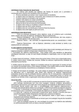 CRITÉRIOS PARA FIXAÇÃO DE OBJETIVOS
          Os critérios para escolha dos objetivos são fixados de acordo com a prioridade e
contribuição para o alcance dos resultados-chave da empresa:
    • Procurar atividades que tenham maior impacto sobre os resultados;
    • O objetivo dever ser específico, mensurável, claro e basear-se em dados concretos;
    • Focalizar objetivos na atividade e não na pessoa;
    • Detalhar cada objetivo em metas subsidiárias;
    • Usar linguagem compreensível para os gerentes;
    • Manter-se dentro dos princípios da Administração;
    • O objetivo deve indicar os resultados a atingir e não como;
    • O objetivo deve ser difícil, porém atingível;
    • O objetivo deve ser uma tarefa para o exercício fiscal da empresa;
    • O objetivo deve estar ligado ao plano de lucros.

HIERARQUIA DOS OBJETIVOS
          Como as empresas perseguem vários objetivos, surge um problema qual a prioridade,
assim, existem três níveis de objetivos: estratégicos, táticos e operacionais.
         Objetivos Estratégicos – são os chamados objetivos organizacionais, são mais amplos e
mostram as metas globais e são de longo prazo.
         Objetivos Táticos – são chamados de departamentais,sendo sua característica o médio
prazo,
         Objetivos Operacionais – são os objetivos, referentes a cada atividade ou tarefa e seu
detalhamento em curto prazo.

PLANEJAMENTO ESTRATÉGICO
          É a maneira pela qual a empresa pretende aplicar determinada estratégia para alcançar os
objetivos propostos, é global e a longo prazo, dividindo-se em 4 fases:
1. Formulação dos objetivos organizacionais – Esse estágio serve para identificar as alternativas
estratégicas relevantes, ou seja, em qual direção estratégica a organização, como um todo, deve se
dirigir.

2. Análise interna da empresa – Analise interna dos pontos fortes e fracos que a organização possui.
A análise interna possui: Análise dos recursos, Análise da estrutura organizacional, Avaliação do
desempenho da empresa.

3. Análise externa da empresa - Mapear as condições externas da organização no sentido de fazer
um conjunto de previsões sobre o futuro dessas condições. Essa análise externa envolve: Mercados
abrangidos pela empresa, Concorrência ou competição e Fatores externos.

4. Estágio da formulação da estratégia - No quarto estágio do planejamento estratégico formulam-se
as alternativas que a organização pode adotar para alcançar os objetivos organizacionais
pretendidos, tendo em vista as condições internas e externas. De um modo genérico, o planejamento
estratégico da organização refere-se ao produto (bens que a organização produz ou serviço que
presta) ou ao mercado (onde a organização coloca seus produtos ou bens onde presta serviços).

CICLO DA APO
          Em geral, o ciclo da APO corresponde ao exercício fiscal da empresa (geralmente 1 ano).
     APO ressurgiu recentemente com uma nova roupagem, moderna, amigável, democrática e
participativa,onde funciona como base para novos esquemas de avaliação do desempenho humano ,
remuneração flexível e,sobre tudo, para a compatibilização entre objetivos organizacionais e
individuais das pessoas.Dentro dessa nova concepção, a APO funciona dentro do seguinte esquema:
     1- Gerente e subordinado se reúnem,discutem, negociam e em conjunto formulam os objetivos
de desempenho para o subordinado. A formulação dos objetivos é consensual e participativa.
     2- A partir daí, o gerente se compromete a proporcionar apoio, direção e recursos para que o
     subordinado possa trabalhar eficazmente orientado para o alcance de objetivos.
     3- O     subordinado passa a trabalhar para desempenhar metas e cobra meios e recursos
     necessários para alcançar objetivos.
     4- Periodicamente, gerente e subordinado se reúnem para uma avaliação conjunta dos resultados
     e do alcance de objetivos.
     5- A partir da avaliação conjunta ,há uma reciclagem do processo :os objetivos são realizados
     ou redimensionados,bem como os meios e recursos necessários.
 