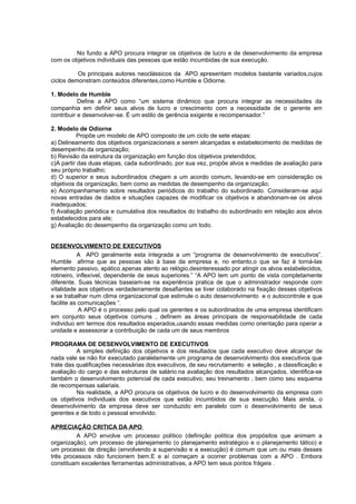 No fundo a APO procura integrar os objetivos de lucro e de desenvolvimento da empresa
com os objetivos individuais das pessoas que estão incumbidas de sua execução.

          Os principais autores neoclássicos da APO apresentam modelos bastante variados,cujos
ciclos demonstram conteúdos diferentes,como Humble e Odiorne.

1. Modelo de Humble
           Define a APO como “um sistema dinâmico que procura integrar as necessidades da
companhia em definir seus alvos de lucro e crescimento com a necessidade de o gerente em
contribuir e desenvolver-se. É um estilo de gerência exigente e recompensador.”

2. Modelo de Odiorne
          Propõe um modelo de APO composto de um ciclo de sete etapas:
a) Delineamento dos objetivos organizacionais a serem alcançadas e estabelecimento de medidas de
desempenho da organização;
b) Revisão da estrutura da organização em função dos objetivos pretendidos;
c)A partir das duas etapas, cada subordinado, por sua vez, propõe alvos e medidas de avaliação para
seu próprio trabalho;
d) O superior e seus subordinados chegam a um acordo comum, levando-se em consideração os
objetivos da organização, bem como as medidas de desempenho da organização;
e) Acompanhamento sobre resultados periódicos do trabalho do subordinado. Consideram-se aqui
novas entradas de dados e situações capazes de modificar os objetivos e abandonam-se os alvos
inadequados;
f) Avaliação periódica e cumulativa dos resultados do trabalho do subordinado em relação aos alvos
estabelecidos para ele;
g) Avaliação do desempenho da organização como um todo.


DESENVOLVIMENTO DE EXECUTIVOS
           A APO geralmente esta integrada a um “programa de desenvolvimento de executivos”.
Humble afirma que as pessoas são à base da empresa e, no entanto,o que se faz é torná-las
elemento passivo, apático apenas atento ao relógio,desinteressado por atingir os alvos estabelecidos,
rotineiro, inflexível, dependente de seus superiores.” “A APO tem um ponto de vista completamente
diferente. Suas técnicas baseiam-se na experiência pratica de que o administrador responde com
vitalidade aos objetivos verdadeiramente desafiantes se tiver colaborado na fixação desses objetivos
e se trabalhar num clima organizacional que estimule o auto desenvolvimento e o autocontrole e que
facilite as comunicações “.
            A APO é o processo pelo qual os gerentes e os subordinados de uma empresa identificam
em conjunto seus objetivos comuns , definem as áreas principais de responsabilidade de cada
individuo em termos dos resultados esperados,usando essas medidas como orientação para operar a
unidade e assessorar a contribuição de cada um de seus membros

PROGRAMA DE DESENVOLVIMENTO DE EXECUTIVOS
          A simples definição dos objetivos e dos resultados que cada executivo deve alcançar de
nada vale se não for executado paralelamente um programa de desenvolvimento dos executivos que
trate das qualificações necessárias dos executivos, de seu recrutamento e seleção , a classificação e
avaliação do cargo e das estruturas de salário.na avaliação dos resultados alcançados, identifica-se
também o desenvolvimento potencial de cada executivo, seu treinamento , bem como seu esquema
de recompensas salariais.
          Na realidade, a APO procura os objetivos de lucro e do desenvolvimento da empresa com
os objetivos individuais dos executivos que estão incumbidos de sua execução. Mais ainda, o
desenvolvimento da empresa deve ser conduzido em paralelo com o desenvolvimento de seus
gerentes e de todo o pessoal envolvido.

APRECIAÇÃO CRITICA DA APO
         A APO envolve um processo político (definição política dos propósitos que animam a
organização), um processo de planejamento (o planejamento estratégico e o planejamento tático) e
um processo de direção (envolvendo a supervisão e a execução) é comum que um ou mais desses
três processos não funcionem bem.E e aí começam a ocorrer problemas com a APO . Embora
constituam excelentes ferramentas administrativas, a APO tem seus pontos frágeis .
 