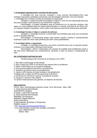 1. A estratégia organizacional e uma faca de dois gumes
          A estratégia tem suas enormes vantagens e suas enormes desvantagens.Para cada
vantagem associada a estratégia corresponde uma desvantagem associada, como por exemplo:
1. A estratégia fixa a direção e norteia as atividades da organização
          Vantagem: o papel primordial da estratégia é mapear o curso de uma organização para que
ela possa navegar coesa através do seu ambiente de negócios.
          Desvantagem: A direção estratégica pode se transformar em um percurso perigoso, pois
seguir um curso predeterminado em águas desconhecidas é a maneira mais fácil de se chocar com
um iceberg.A direção é importante, mas e melhor movimentar-se para frente olhando para cada lado.

2. A estratégia focaliza e integra o conjunto de esforços
          Vantagem: A estratégia promove a coordenação das atividades para evitar que as pessoas
puxem e direções diferentes.
          Desvantagem: O pensamento grupal surge apenas quando o esforço é excessivamente
focalizado e pode não haver visão periférica para abrir outras possibilidades.

3. A estratégia define a organização
          Vantagem: A estratégia proporciona uma forma envolvente para que as pessoas possam
entender a sua organização e distingui-la das demais.
          Desvantagem: definir a organização com excesso de exatidão pode simplificaras coisas e
até certo ponto estereotipar seu comportamento, perdendo a visão da riqueza e complexidade do
todo.

OS 10 PECADOS CAPITAIS DA APO
        Humble assegura dez maneiras de se fracassar com a APO :

1. Não obter a participação da alta direção
2. dizer a todos que a APO é uma técnica que resolve todos os problemas
3. Adotar a APO dentro de um programa acelerado.
4. Fixar somente objetivos financeiros e quantificáveis.
5. Simplificar ao extremo todos os procedimentos.
6. Aplicar a APO apenas em áreas isoladas e não globalmente.
7.Delegar todo o projeto da APO ao pessoal de nível inferior.
8. Concentrar em indivíduos e ignorar os problemas de grupo.
9. Inaugurar o sistema e não avaliá-lo
10. Ignorar metas pessoais dos gerentes, só objetivos da empresa.


BIBLIOGRAFIA
FAYOL, Henri. Administração Industrial e Geral. 10.ed. São Paulo : Atlas, 1990.
1. Teoria Geral da Administração
CHIAVENATO, Idalberto
2ª edição – editora MC Graw-Hill
2. Teoria Geral da Administração
MARIANO, Rui Rodrigues
MARIANO, Magali Silveira B.
Editora Interciência
3. Administração: Mudanças e Perspectivas
ROBINS, Steven P.
* Site: www.cfa.org.br/download/rd1605.pdf
* Livro: Administração: construindo vantagem competitiva
        Autor: Bateman/Snell
        Editora: Atlas
 