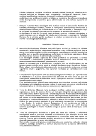 trabalho; autoridade; disciplina; unidade de comando; unidade de direção; subordinação do
   interesse individual ao interesse geral; remuneração; centralização; hierarquia; ordem;
   equidade; estabilidade e manutenção do pessoal; iniciativa e espírito de equipe.
   A abordagem da gestão administrativa enfatizava a perspectiva dos altos administradores
   dentro da organização e sustentava que a administração era uma profissão e poderia ser
   ensinada.

5. Relações Humanas Essa abordagem deve muito às escolas de pensamento. As idéias de
   Gilbreths(administração cientifica), Barnard e Follet(gestão administrativa) influenciaram o
   desenvolvimento das relações humanas entre 1930 e 1955.Na verdade, a abordagem surgiu
   de um projeto de pesquisa que começou com um estudo de administração cientifica.
   A abordagem de relações humanas visava entender como os processos psicológicos e
   sociais interagem com a situação de trabalho para influenciar o desempenho. Relações
   Humanas foi a primeira grande abordagem a enfatizar os relacionamentos de trabalho
   informal e a satisfação do trabalhador.


                                  Abordagens Contemporâneas

6. Administração Quantitativa Durante a segunda Guerra Mundial, os planejadores militares
   começaram a aplicar técnicas matemáticas para defesa e para problemas logísticos. Após a
   guerra, corporações privadas constituíram equipes de especialistas em métodos quantitativos
   para lidar com as questões complexas que confrontavam a maioria das organizações. Essa
   abordagem então chamada de administração quantitativa.
   Essa abordagem enfatiza a aplicação de análise quantitativa aos problemas e decisões
   administrativas. A administração quantitativa auxilia o administrador a tomar decisões pelo
   desenvolvimento formal de modelos matemáticos do problema.
   Apesar da promessa que a administração quantitativa traz, os administradores não se
   baseiam nesses métodos como sendo a principal abordagem para a tomada de decisão.
   Muitos utilizam os resultados considerados por eles como consistentes juntamente com sua
   experiência, intuito e julgamento, mas rejeitariam resultados que contradissessem suas
   crenças.

7. Comportamento Organizacional Os estudiosos começaram reconhecer que a produtividade
   do trabalhador e o sucesso organizacional são baseados em mais coisas do que em
   satisfação de necessidades econômicas e sociais. A perspectiva revisada é conhecida como
   comportamento organizacional.
   Essa abordagem estuda e identifica as atividades de administração e promove a eficácia às
   atividades de administração e promove a eficácia do empregado por meio do entendimento a
   natureza complexa do individuo, do grupo e do processo organizacional.

8. Teoria dos Sistemas Baseada numa abordagem cientifica e voltada para os detalhes da
   organização, a teoria dos sistemas fornece um meio para interpretar as organizações, traz
   uma visão holística de todo o processo e enfatiza os processo. A teoria dos sistemas possui
   alguns conceitos importantes, sistemas abertos: são organizações dependentes de insumos
   que provêm do mundo externo(matérias-primas); sistemas fechados: são aqueles que não
   interagem com o meio ambiente externo; eficiência: é a razão dos resultados pelos insumos;
   eficácia: é o grau em que os resultados de uma organização correspondem às necessidades
   e aos desejos do ambiente externo; Subsistemas: é um componente do todo e
   interdependente dos outros sistemas; equifinalidade: é o mesmo que existir diversos
   caminhos que chegam no mesmo resultado; sinergia: é quando o todo é maior que a soma
   das partes.

9. Teoria da Contingência Construída a partir das idéias dos sistemas, a perspectiva
   contingencial refuta os princípios universais da administração pela afirmação de que uma
   variedade de fatores podem afetar o desempenho da organização, sejam eles internos ou
   externos. Entender as contingências auxilia o administrador a saber quais os conjuntos de
   circunstâncias que ditam as ações administrativas.
   Com um olho nessas contingências, um administrador pode caracterizar a situação e depois
   escolher a estratégia competitiva, a estrutura organizacional ou o processo administrativo
   adequado às circunstâncias.
 