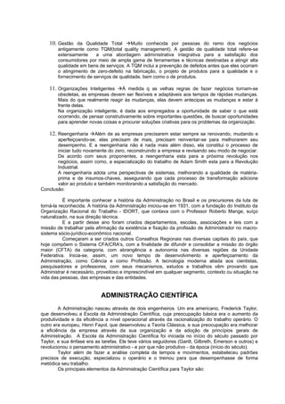 10. Gestão da Qualidade Total Muito conhecida por pessoas do ramo dos negócios
        antigamente como TQM(total quality management). A gestão de qualidade total refere-se
        extensamente     a uma abordagem administrativa integrativa para a satisfação dos
        consumidores por meio de ampla gama de ferramentas e técnicas destinadas a atingir alta
        qualidade em bens de serviços. A TQM inclui a prevenção de defeitos antes que eles ocorram
        o atingimento de zero-defeito na fabricação, o projeto de produtos para a qualidade e o
        fornecimento de serviços de qualidade, bem como o de produtos.

    11. Organizações Inteligentes À medida q as velhas regras de fazer negócios tornam-se
        obsoletas, as empresas devem ser flexíveis e adaptáveis aos tempos de rápidas mudanças.
        Mais do que realmente reagir às mudanças, elas devem antecipas as mudanças e estar à
        frente delas.
        Na organização inteligente, é dada aos empregados a oportunidade de saber o que está
        ocorrendo, de pensar construtivamente sobre importantes questões, de buscar oportunidades
        para aprender novas coisas e procurar soluções criativas para os problemas da organização.

    12. Reengenharia Além de as empresas precisarem estar sempre se renovando, mudando e
       aperfeiçoando-se, elas precisam de mais, precisam reinventar-se para melhorarem seu
       desempenho. E a reengenharia não é nada mais além disso, ela constitui o processo de
       iniciar tudo novamente do zero, reconstruindo a empresa e revisando seu modo de negociar.
       De acordo com seus proponentes, a reengenharia esta para a próxima revolução nos
       negócios, assim como, a especialização do trabalho de Adam Smith esta para a Revolução
       Industrial.
       A reengenharia adota uma perspectivas de sistemas, melhorando a qualidade de matéria-
       prima e de insumos-chaves, assegurando que cada processo de transformação adicione
       valor ao produto e também monitorando a satisfação do mercado.
Conclusão:

           É importante conhecer a história da Administração no Brasil e os precursores da luta de
torná-la reconhecida. A história da Administração iniciou-se em 1931, com a fundação do Instituto da
Organização Racional do Trabalho - IDORT, que contava com o Professor Roberto Mange, suíço
naturalizado, na sua direção técnica.
           E a partir desse ano foram criados departamentos, escolas, associações e leis com a
missão de trabalhar pela afirmação da existência e fixação da profissão de Administrador no macro-
sistema sócio-jurídico-econômico nacional.
           Começaram a ser criados outros Conselhos Regionais nas diversas capitais do país, que
hoje compõem o Sistema CFA/CRA's, com a finalidade de difundir e consolidar a missão do órgão
maior (CFTA) da categoria, com abrangência e autonomia nas diversas regiões da Unidade
Federativa. Inicia-se, assim, um novo tempo de desenvolvimento e aperfeiçoamento da
Administração, como Ciência e como Profissão. A tecnologia moderna aliada aos cientistas,
pesquisadores e professores, com seus mecanismos, estudos e trabalhos vêm provando que
Administrar é necessário, proveitoso e imprescindível em qualquer segmento, contexto ou situação na
vida das pessoas, das empresas e das entidades.


                            ADMINISTRAÇÃO CIENTÍFICA
        A Administração nasceu através de dois engenheiros. Um era americano, Frederick Taylor,
que desenvolveu a Escola da Administração Científica, cuja preocupação básica era o aumento da
produtividade e da eficiência a nível operacional através da racionalização do trabalho operário. O
outro era europeu, Henri Fayol, que desenvolveu a Teoria Clássica, e sua preocupação era melhorar
a eficiência da empresa através da sua organização e da adoção de princípios gerais de
Administração. A Escola da Administração Científica foi iniciada no início do século passado por
Taylor, e sua ênfase era as tarefas. Ele teve vários seguidores (Gantt, Gilbreth, Emerson e outros) e
revolucionou o pensamento administrativo - e por que não produtivo - da época (início do século).
        Taylor além de fazer a análise completa de tempos e movimentos, estabeleceu padrões
precisos de execução, especializou o operário e o treinou para que desempenhasse de forma
metódica seu trabalho.
        Os principais elementos da Administração Científica para Taylor são:
 