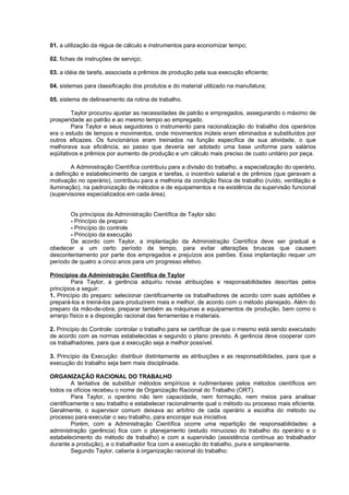 01. a utilização da régua de cálculo e instrumentos para economizar tempo;

02. fichas de instruções de serviço;

03. a idéia de tarefa, associada a prêmios de produção pela sua execução eficiente;

04. sistemas para classificação dos produtos e do material utilizado na manufatura;

05. sistema de delineamento da rotina de trabalho.

         Taylor procurou ajustar as necessidades de patrão e empregados, assegurando o máximo de
prosperidade ao patrão e ao mesmo tempo ao empregado.
         Para Taylor e seus seguidores o instrumento para racionalização do trabalho dos operários
era o estudo de tempos e movimentos, onde movimentos inúteis eram eliminados e substituídos por
outros eficazes. Os funcionários eram treinados na função específica de sua atividade, o que
melhorava sua eficiência, ao passo que deveria ser adotado uma base uniforme para salários
eqüitativos e prêmios por aumento de produção e um cálculo mais preciso de custo unitário por peça.

         A Administração Científica contribuiu para a divisão do trabalho, a especialização do operário,
a definição e estabelecimento de cargos e tarefas, o incentivo salarial e de prêmios (que geravam a
motivação no operário), contribuiu para a melhoria da condição física de trabalho (ruído, ventilação e
iluminação), na padronização de métodos e de equipamentos e na existência da supervisão funcional
(supervisores especializados em cada área).


        Os princípios da Administração Científica de Taylor são:
        - Princípio de preparo
        - Princípio do controle
        - Princípio da execução
        De acordo com Taylor, a implantação da Administração Científica deve ser gradual e
obedecer a um certo período de tempo, para evitar alterações bruscas que causem
descontentamento por parte dos empregados e prejuízos aos patrões. Essa implantação requer um
período de quatro a cinco anos para um progresso efetivo.

Princípios da Administração Científica de Taylor
         Para Taylor, a gerência adquiriu novas atribuições e responsabilidades descritas pelos
princípios a seguir:
1. Princípio do preparo: selecionar cientificamente os trabalhadores de acordo com suas aptidões e
prepará-los e treiná-los para produzirem mais e melhor, de acordo com o método planejado. Além do
preparo da mão-de-obra, preparar também as máquinas e equipamentos de produção, bem como o
arranjo físico e a disposição racional das ferramentas e materiais.

2. Princípio do Controle: controlar o trabalho para se certificar de que o mesmo está sendo executado
de acordo com as normas estabelecidas e segundo o plano previsto. A gerência deve cooperar com
os trabalhadores, para que a execução seja a melhor possível.

3. Princípio da Execução: distribuir distintamente as atribuições e as responsabilidades, para que a
execução do trabalho seja bem mais disciplinada.

ORGANIZAÇÃO RACIONAL DO TRABALHO
         A tentativa de substituir métodos empíricos e rudimentares pelos métodos científicos em
todos os ofícios recebeu o nome de Organização Racional do Trabalho (ORT).
         Para Taylor, o operário não tem capacidade, nem formação, nem meios para analisar
cientificamente o seu trabalho e estabelecer racionalmente qual o método ou processo mais eficiente.
Geralmente, o supervisor comum deixava ao arbítrio de cada operário a escolha do método ou
processo para executar o seu trabalho, para encorajar sua iniciativa.
         Porém, com a Administração Científica ocorre uma repartição de responsabilidades: a
administração (gerência) fica com o planejamento (estudo minucioso do trabalho do operário e o
estabelecimento do método de trabalho) e com a supervisão (assistência contínua ao trabalhador
durante a produção), e o trabalhador fica com a execução do trabalho, pura e simplesmente.
         Segundo Taylor, caberia à organização racional do trabalho:
 