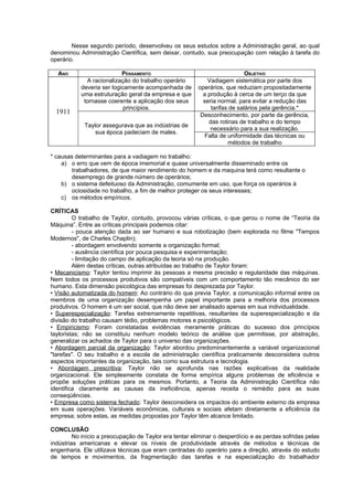 Nesse segundo período, desenvolveu os seus estudos sobre a Administração geral, ao qual
denominou Administração Científica, sem deixar, contudo, sua preocupação com relação à tarefa do
operário.

  ANO                      PENSAMENTO                                      OBJETIVO
             A racionalização do trabalho operário          Vadiagem sistemática por parte dos
           deveria ser logicamente acompanhada de       operários, que reduziam propositadamente
           uma estruturação geral da empresa e que        a produção à cerca de um terço da que
            tornasse coerente a aplicação dos seus        seria normal, para evitar a redução das
                            princípios.                      tarifas de salários pela gerência.*
  1911                                                   Desconhecimento, por parte da gerência,
                                                            das rotinas de trabalho e do tempo
             Taylor assegurava que as indústrias de
                                                             necessário para a sua realização.
                 sua época padeciam de males.
                                                           Falta de uniformidade das técnicas ou
                                                                    métodos de trabalho

* causas determinantes para a vadiagem no trabalho:
    a) o erro que vem de época imemorial e quase universalmente disseminado entre os
        trabalhadores, de que maior rendimento do homem e da maquina terá como resultante o
        desemprego de grande número de operários;
    b) o sistema defeituoso da Administração, comumente em uso, que força os operários à
        ociosidade no trabalho, a fim de melhor proteger os seus interesses;
    c) os métodos empíricos.

CRÍTICAS
         O trabalho de Taylor, contudo, provocou várias críticas, o que gerou o nome de “Teoria da
Máquina”. Entre as críticas principais podemos citar:
         - pouca atenção dada ao ser humano e sua robotização (bem explorada no filme "Tempos
Modernos", de Charles Chaplin);
         - abordagem envolvendo somente a organização formal;
         - ausência científica por pouca pesquisa e experimentação;
         - limitação do campo de aplicação da teoria só na produção.
         Além destas críticas, outras atribuídas ao trabalho de Taylor foram:
• Mecanicismo: Taylor tentou imprimir às pessoas a mesma precisão e regularidade das máquinas.
Nem todos os processos produtivos são compatíveis com um comportamento tão mecânico do ser
humano. Esta dimensão psicológica das empresas foi desprezada por Taylor.
• Visão automatizada do homem: Ao contrário do que previa Taylor, a comunicação informal entre os
membros de uma organização desempenha um papel importante para a melhoria dos processos
produtivos. O homem é um ser social, que não deve ser analisado apenas em sua individualidade.
• Superespecialização: Tarefas extremamente repetitivas, resultantes da superespecialização e da
divisão do trabalho causam tédio, problemas motores e psicológicos.
• Empiricismo: Foram constatadas evidências meramente práticas do sucesso dos princípios
tayloristas; não se constituiu nenhum modelo teórico de análise que permitisse, por abstração,
generalizar os achados de Taylor para o universo das organizações.
• Abordagem parcial da organização: Taylor abordou predominantemente a variável organizacional
"tarefas". O seu trabalho e a escola de administração científica praticamente desconsidera outros
aspectos importantes da organização, tais como sua estrutura e tecnologia.
• Abordagem prescritiva: Taylor não se aprofunda nas razões explicativas da realidade
organizacional. Ele simplesmente constata de forma empírica alguns problemas de eficiência e
propõe soluções práticas para os mesmos. Portanto, a Teoria da Administração Científica não
identifica claramente as causas da ineficiência, apenas receita o remédio para as suas
conseqüências.
• Empresa como sistema fechado: Taylor desconsidera os impactos do ambiente externo da empresa
em suas operações. Variáveis econômicas, culturais e sociais afetam diretamente a eficiência da
empresa; sobre estas, as medidas propostas por Taylor têm alcance limitado.

CONCLUSÃO
         No início a preocupação de Taylor era tentar eliminar o desperdício e as perdas sofridas pelas
indústrias americanas e elevar os níveis de produtividade através de métodos e técnicas de
engenharia. Ele utilizava técnicas que eram centradas do operário para a direção, através do estudo
de tempos e movimentos, da fragmentação das tarefas e na especialização do trabalhador
 