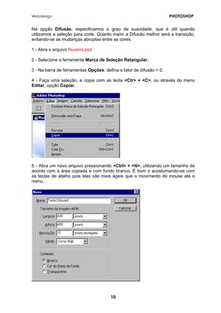 Webdesign PHOTOSHOP 
Na opção Difusão, especificamos o grau de suavidade, que é útil quando utilizamos a seleção para corte. Quanto maior a Difusão melhor será a transição, evitando-se as mudanças abruptas entre as cores. 
1 - Abra o arquivo Nuvens.psd 
2 - Selecione a ferramenta Marca de Seleção Retangular. 
3 - Na barra de ferramentas Opções, defina o fator de difusão = 0. 
4 - Faça uma seleção, e copie com as tecla <Ctr> + <C>, ou através do menu Editar, opção Copiar. 
5 - Abra um novo arquivo pressionando <Ctrl> + <N>, utilizando um tamanho de acordo com a área copiada e com fundo branco. É bom ir acostumando-se com as teclas de atalho pois elas são mais ágeis que o movimento do mouse até o menu. 
10 
 