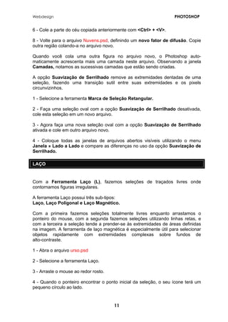 Webdesign PHOTOSHOP 
6 - Cole a parte do céu copiada anteriormente com <Ctrl> + <V>. 
8 - Volte para o arquivo Nuvens.psd, definindo um novo fator de difusão. Copie outra região colando-a no arquivo novo. 
Quando você cola uma outra figura no arquivo novo, o Photoshop auto- maticamente acrescenta mais uma camada neste arquivo. Observando a janela Camadas, notamos as sucessivas camadas que estão sendo criadas. 
A opção Suavização de Serrilhado remove as extremidades dentadas de uma seleção, fazendo uma transição sutil entre suas extremidades e os pixels circunvizinhos. 
1 - Selecione a ferramenta Marca de Seleção Retangular. 
2 - Faça uma seleção oval com a opção Suavização de Serrilhado desativada, cole esta seleção em um novo arquivo. 
3 - Agora faça uma nova seleção oval com a opção Suavização de Serrilhado ativada e cole em outro arquivo novo. 
4 - Coloque todas as janelas de arquivos abertos visíveis utilizando o menu Janela » Lado a Lado e compare as diferenças no uso da opção Suavização de Serrilhado. 
LAÇO 
Com a Ferramenta Laço (L), fazemos seleções de traçados livres onde contornamos figuras irregulares. 
A ferramenta Laço possui três sub-tipos: Laço, Laço Poligonal e Laço Magnético. Com a primeira fazemos seleções totalmente livres enquanto arrastamos o ponteiro do mouse, com a segunda fazemos seleções utilizando linhas retas, e com a terceira a seleção tende a prender-se às extremidades de áreas definidas na imagem. A ferramenta de laço magnética é especialmente útil para selecionar objetos rapidamente com extremidades complexas sobre fundos de alto-contraste. 
1 - Abra o arquivo urso.psd 
2 - Selecione a ferramenta Laço. 
3 - Arraste o mouse ao redor rosto. 
4 - Quando o ponteiro encontrar o ponto inicial da seleção, o seu ícone terá um pequeno círculo ao lado. 
11 
 
