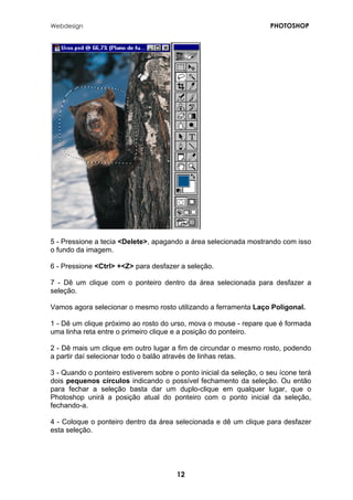 Webdesign PHOTOSHOP 
5 - Pressione a tecia <Delete>, apagando a área selecionada mostrando com isso o fundo da imagem. 
6 - Pressione <Ctrl> +<Z> para desfazer a seleção. 
7 - Dê um clique com o ponteiro dentro da área selecionada para desfazer a seleção. 
Vamos agora selecionar o mesmo rosto utilizando a ferramenta Laço Poligonal. 
1 - Dê um clique próximo ao rosto do urso, mova o mouse - repare que é formada uma linha reta entre o primeiro clique e a posição do ponteiro. 
2 - Dê mais um clique em outro lugar a fim de circundar o mesmo rosto, podendo a partir daí selecionar todo o balão através de linhas retas. 
3 - Quando o ponteiro estiverem sobre o ponto inicial da seleção, o seu ícone terá dois pequenos círculos indicando o possível fechamento da seleção. Ou então para fechar a seleção basta dar um duplo-clique em qualquer lugar, que o Photoshop unirá a posição atual do ponteiro com o ponto inicial da seleção, fechando-a. 
4 - Coloque o ponteiro dentro da área selecionada e dê um clique para desfazer esta seleção. 
12 
 