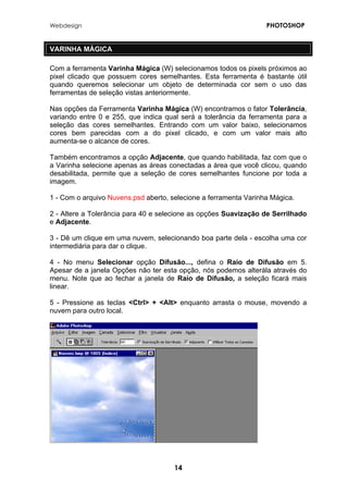 Webdesign PHOTOSHOP 
VARINHA MÁGICA 
Com a ferramenta Varinha Mágica (W) selecionamos todos os pixels próximos ao pixel clicado que possuem cores semelhantes. Esta ferramenta é bastante útil quando queremos selecionar um objeto de determinada cor sem o uso das ferramentas de seleção vistas anteriormente. 
Nas opções da Ferramenta Varinha Mágica (W) encontramos o fator Tolerância, variando entre 0 e 255, que indica qual será a tolerância da ferramenta para a seleção das cores semelhantes. Entrando com um valor baixo, selecionamos cores bem parecidas com a do pixel clicado, e com um valor mais alto aumenta-se o alcance de cores. 
Também encontramos a opção Adjacente, que quando habilitada, faz com que o a Varinha selecione apenas as áreas conectadas a área que você clicou, quando desabilitada, permite que a seleção de cores semelhantes funcione por toda a imagem. 
1 - Com o arquivo Nuvens.psd aberto, selecione a ferramenta Varinha Mágica. 
2 - Altere a Tolerância para 40 e selecione as opções Suavização de Serrilhado e Adjacente. 
3 - Dê um clique em uma nuvem, selecionando boa parte dela - escolha uma cor intermediária para dar o clique. 
4 - No menu Selecionar opção Difusão..., defina o Raio de Difusão em 5. Apesar de a janela Opções não ter esta opção, nós podemos alterála através do menu. Note que ao fechar a janela de Raio de Difusão, a seleção ficará mais linear. 
5 - Pressione as teclas <Ctrl> + <Alt> enquanto arrasta o mouse, movendo a nuvem para outro local. 
14 
 