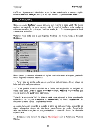 Webdesign PHOTOSHOP 
6 -Dê um clique com o botão direito dentro da área selecionada, e no menu rápido escolha Desfazer Seleção para que ela seja desfeita ou pressione <Ctrl> + D. 
JANELA HISTÓRICO 
Como a opção Desfazer possui somente um retorno e caso você não tenha gostado da posição da nova nuvem, não é possível desfazer esta mudança utilizando esta função, pois após desfazer a seleção, o Photoshop apenas voltará a seleção e mais nada. 
Voltamos mais atrás com o uso da janela histórico - no menu Janela » Mostrar Histórico. 
Nesta janela poderemos observar as ações realizadas com a imagem, podendo voltar ao ponto onde nos interessa. 
1 - Para voltar ao ponto onde as nuvens foram selecionadas, dê um clique na linha indicada na figura anterior. 
2 - Ou se preferir voltar o arquivo até a última versão gravada da imagem no disco, você pode utilizar a opção Reverter do menu Arquivo respondendo que deseja reverter, no quadro que aparecerá. 
Voltando à ferramenta Varinha Mágica, você pode expandir a área selecionada escolhendo as opções Aumentar e Semelhante do menu Selecionar, ou utilizando o menu rápido - clique botão direito. 
A opção Aumentar expande a seleção a partir da seleção inicial, anexando os pixels adjacentes dentro da tolerância especificada. A opção Semelhante seleciona todas as regiões na imagem onde as cores estão dentro da tolerância especificada. 
1 - Selecione uma nuvem no arquivo Nuvens.psd com a ferramenta Varinha Mágica. 
15 
 