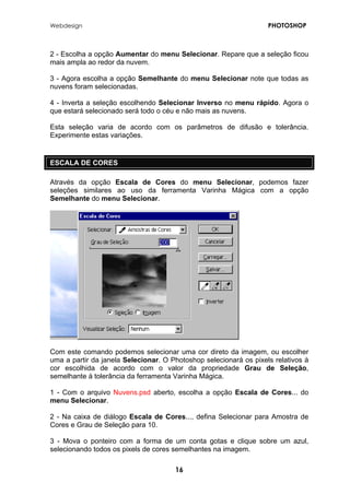 Webdesign PHOTOSHOP 
2 - Escolha a opção Aumentar do menu Selecionar. Repare que a seleção ficou mais ampla ao redor da nuvem. 
3 - Agora escolha a opção Semelhante do menu Selecionar note que todas as nuvens foram selecionadas. 
4 - Inverta a seleção escolhendo Selecionar Inverso no menu rápido. Agora o que estará selecionado será todo o céu e não mais as nuvens. 
Esta seleção varia de acordo com os parâmetros de difusão e tolerância. Experimente estas variações. 
ESCALA DE CORES 
Através da opção Escala de Cores do menu Selecionar, podemos fazer seleções similares ao uso da ferramenta Varinha Mágica com a opção Semelhante do menu Selecionar. 
Com este comando podemos selecionar uma cor direto da imagem, ou escolher uma a partir da janela Selecionar. O Photoshop selecionará os pixels relativos à cor escolhida de acordo com o valor da propriedade Grau de Seleção, semelhante à tolerância da ferramenta Varinha Mágica. 
1 - Com o arquivo Nuvens.psd aberto, escolha a opção Escala de Cores... do menu Selecionar. 
2 - Na caixa de diálogo Escala de Cores..., defina Selecionar para Amostra de Cores e Grau de Seleção para 10. 
3 - Mova o ponteiro com a forma de um conta gotas e clique sobre um azul, selecionando todos os pixels de cores semelhantes na imagem. 
16 
 