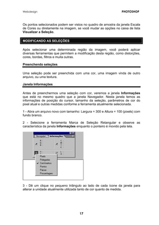 Webdesign PHOTOSHOP 
Os pontos selecionados podem ser vistos no quadro de amostra da janela Escala de Cores ou diretamente na imagem, se você mudar as opções no caixa de lista Visualizar a Seleção. 
MODIFICANDO AS SELEÇÕES 
Após selecionar uma determinada região da imagem, você poderá aplicar diversas ferramentas que permitem a modificação desta região, como distorções, cores, bordas, filtros e muita outras. 
Preenchendo seleções 
Uma seleção pode ser preenchida com uma cor, uma imagem vinda de outro arquivo, ou uma textura. 
Janela Informações 
Antes de preenchermos uma seleção com cor, veremos a janela Informações que está no mesmo quadro que a janela Navegador. Nesta janela temos as informações de posição do cursor, tamanho da seleção, parâmetros de cor do pixel atual e outras medidas conforme a ferramenta atualmente selecionada. 
1 - Abra um arquivo novo com tamanho: Largura = 300 e Altura = 100 (pixels) com fundo branco. 
2 - Selecione a ferramenta Marca de Seleção Retangular e observe as característica da janela Informações enquanto o ponteiro é movido pela tela. 
3 - Dê um clique no pequeno triângulo ao lado de cada ícone da janela para alterar a unidade atualmente utilizada tanto de cor quanto de medida. 
17 
 