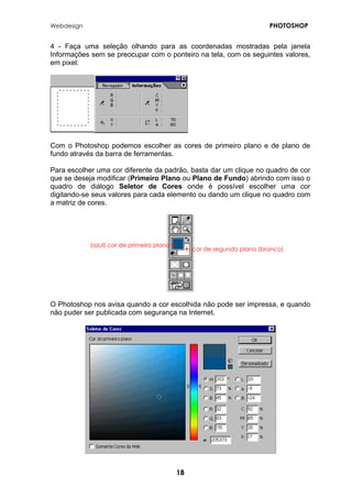 Webdesign PHOTOSHOP 
4 - Faça uma seleção olhando para as coordenadas mostradas pela janela Informações sem se preocupar com o ponteiro na tela, com os seguintes valores, em pixel: 
Com o Photoshop podemos escolher as cores de primeiro plano e de plano de fundo através da barra de ferramentas. 
Para escolher uma cor diferente da padrão, basta dar um clique no quadro de cor que se deseja modificar (Primeiro Plano ou Plano de Fundo) abrindo com isso o quadro de diálogo Seletor de Cores onde é possível escolher uma cor digitando-se seus valores para cada elemento ou dando um clique no quadro com a matriz de cores. 
(azul) cor de primeiro plano Æ 
Å cor de segundo plano (branco) 
O Photoshop nos avisa quando a cor escolhida não pode ser impressa, e quando não puder ser publicada com segurança na Internet. 
18 
 