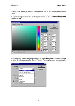 Webdesign PHOTOSHOP 
1 - Após fazer a seleção descrita anteriormente, dê um clique na Cor de Primeiro Plano. 
2 - Digite os seguintes valores para os parâmetros de RGB: R=70 G=152 B=134. Feche com OK. 
3 - Aplique esta cor na seleção escolhendo a opção Preencher do menu Editar e na caixa de lista Usar, escolha Cor de Primeiro Plano. Aplicando a cor na seleção. 
19 
 