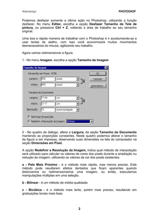 Webdesign PHOTOSHOP 
Podemos desfazer somente a última ação no Photoshop, utilizando a função desfazer. No menu Editar, escolha a opção Desfazer Tamanho da Tela de pintura, ou pressione Ctrl + Z, voltando a área de trabalho ao seu tamanho original. 
Uma boa e rápida maneira de trabalhar com o Photoshop é ir acostumando-se a usar teclas de atalho, com isso você economizará muitos movimentos desnecessários do mouse, agilizando seu trabalho. 
Agora vamos redimensionar a figura. 
1 - No menu Imagem, escolha a opção Tamanho da Imagem 
2 - No quadro de diálogo, altere a Largura, da seção Tamanho do Documento mantendo as proporções constantes. Neste quadro podemos alterar o tamanho da figura a ser impressa, observando suas dimensões na tela do computador na seção Dimensões em Pixel. 
A opção Redefinir a Resolução da Imagem, indica qual método de interpolação será utilizado para calcular os valores de cores dos pixels durante a ampliação ou redução da imagem, utilizando os valores da cor dos pixels existentes. 
a - Pelo Mais Próximo - é o método mais rápido, mas menos preciso. Este método pode resultarem efeitos dentados que ficam aparentes quando distorcemos ou redimensionamos uma imagem, ou então, executamos manipulações múltiplas em uma seleção. 
b - Bilinear - é um método de média qualidade. 
c - Bicúbica - é o método mais lento, porém mais preciso, resultando em graduações tonais mais lisas. 
2 
 