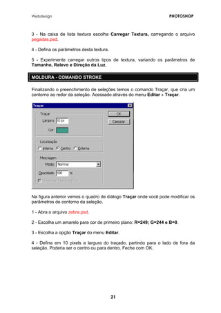 Webdesign PHOTOSHOP 
3 - Na caixa de lista textura escolha Carregar Textura, carregando o arquivo pegadas.psd. 
4 - Defina os parâmetros desta textura. 
5 - Experimente carregar outros tipos de textura, variando os parâmetros de Tamanho, Relevo e Direção da Luz. 
MOLDURA - COMANDO STROKE 
Finalizando o preenchimento de seleções temos o comando Traçar, que cria um contorno ao redor da seleção. Acessado através do menu Editar » Traçar. 
Na figura anterior vemos o quadro de diálogo Traçar onde você pode modificar os parâmetros de contorno da seleção. 
1 - Abra o arquivo zebra.psd. 
2 - Escolha um amarelo para cor de primeiro plano: R=249; G=244 e B=0. 
3 - Escolha a opção Traçar do menu Editar. 
4 - Defina em 10 pixels a largura do traçado, partindo para o lado de fora da seleção. Poderia ser o centro ou para dentro. Feche com OK. 
21 
 