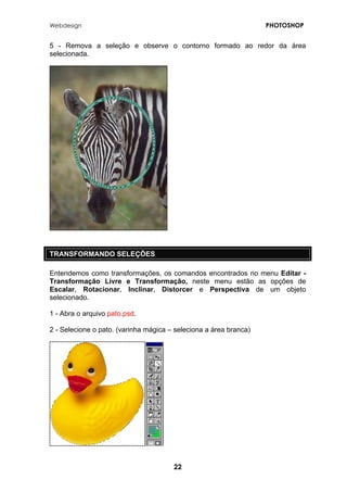 Webdesign PHOTOSHOP 
5 - Remova a seleção e observe o contorno formado ao redor da área selecionada. 
TRANSFORMANDO SELEÇÕES 
Entendemos como transformações, os comandos encontrados no menu Editar - Transformação Livre e Transformação, neste menu estão as opções de Escalar, Rotacionar, Inclinar, Distorcer e Perspectiva de um objeto selecionado. 
1 - Abra o arquivo pato.psd. 
2 - Selecione o pato. (varinha mágica – seleciona a área branca) 
22 
 