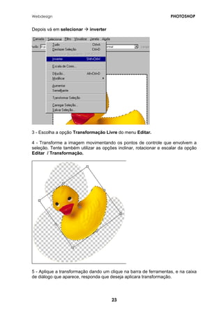 Webdesign PHOTOSHOP 
Depois vá em selecionar Æ inverter 
3 - Escolha a opção Transformação Livre do menu Editar. 
4 - Transforme a imagem movimentando os pontos de controle que envolvem a seleção. Tente também utilizar as opções inclinar, rotacionar e escalar da opção Editar / Transformação. 
5 - Aplique a transformação dando um clique na barra de ferramentas, e na caixa de diálogo que aparece, responda que deseja aplicara transformação. 
23 
 