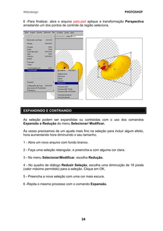Webdesign PHOTOSHOP 
6 -Para finalizar, abra o arquivo pato.psd aplique a transformação Perspectiva arrastando um dos pontos de controle da região seleciona. 
EXPANDINDO E CONTRAINDO 
As seleção podem ser expandidas ou contraídas com o uso dos comandos Expansão e Redução do menu Selecionar/ Modificar. 
Às vezes precisamos de um ajuste mais fino na seleção para incluir algum efeito, hora aumentando hora diminuindo o seu tamanho. 
1 - Abra um novo arquivo com fundo branco. 
2 - Faça uma seleção retangular, e preencha-a com alguma cor clara. 
3 - No menu Selecionar/Modificar, escolha Redução. 
4 - No quadro de diálogo Reduzir Seleção, escolha uma diminuição de 16 pixels (valor máximo permitido) para a seleção. Clique em OK. 
5 - Preencha a nova seleção com uma cor mais escura. 
6 -Repita o mesmo processo com o comando Expansão. 
24 
 