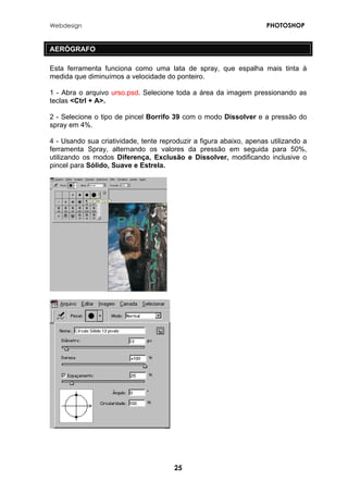 Webdesign PHOTOSHOP 
AERÓGRAFO 
Esta ferramenta funciona como uma lata de spray, que espalha mais tinta à medida que diminuímos a velocidade do ponteiro. 
1 - Abra o arquivo urso.psd. Selecione toda a área da imagem pressionando as teclas <Ctrl + A>. 
2 - Selecione o tipo de pincel Borrifo 39 com o modo Dissolver e a pressão do spray em 4%. 
4 - Usando sua criatividade, tente reproduzir a figura abaixo, apenas utilizando a ferramenta Spray, alternando os valores da pressão em seguida para 50%, utilizando os modos Diferença, Exclusão e Dissolver, modificando inclusive o pincel para Sólido, Suave e Estrela. 
25 
 