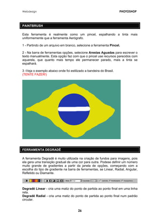 Webdesign PHOTOSHOP 
PAINTBRUSH 
Esta ferramenta é realmente como um pincel, espalhando a tinta mais uniformemente que a ferramenta Aerógrafo. 
1 - Partindo de um arquivo em branco, selecione a ferramenta Pincel. 
2 - Na barra de ferramentas opções, selecione Arestas Aguadas para escrever o texto manualmente. Esta opção faz com que o pincel use recursos parecidos com aquarela, que quanto mais tempo ele permanecer parado, mais a tinta se espalhará. 
3 -Veja o exemplo abaixo onde foi estilizado a bandeira do Brasil. 
(TENTE FAZER!) 
FERRAMENTA DEGRADÊ 
A ferramenta Degradê é muito utilizada na criação de fundos para imagens, pois ela gera uma transição gradual de uma cor para outra. Podese definir um número muito grande de gradientes a partir da janela de opções, começando com a escolha do tipo de gradiente na barra de ferramentas, se Linear, Radial, Angular, Refletido ou Diamante. 
Degradê Linear - cria uma matiz do ponto de partida ao ponto final em uma linha reta. 
Degradê Radial - cria uma matiz do ponto de partida ao ponto final num padrão circular. 
26 
 