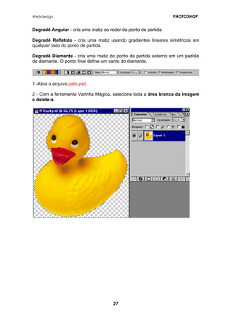 Webdesign PHOTOSHOP 
Degradê Angular - cria uma matiz ao redor do ponto de partida. 
Degradê Refletido - cria uma matiz usando gradientes lineares simétricos em qualquer lado do ponto de partida. 
Degradê Diamante - cria uma matiz do ponto de partida externo em um padrão de diamante. O ponto final define um canto do diamante. 
1 -Abra o arquivo pato.psd. 
2 - Com a ferramenta Varinha Mágica, selecione toda a área branca da imagem e delete-a. 
27 
 