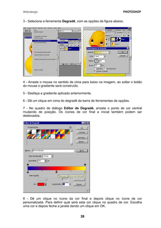 Webdesign PHOTOSHOP 
3 - Selecione a ferramenta Degradê, com as opções da figura abaixo. 
4 - Arraste o mouse no sentido de cima para baixo na imagem, ao soltar o botão do mouse o gradiente será construído. 
5 - Desfaça a gradiente aplicado anteriormente. 
6 - Dê um clique em cima do degradê da barra de ferramentas de opções. 
7 - No quadro de diálogo Editor de Degradê, arraste o ponto de cor central mudando de posição. Os ícones de cor final e inicial também podem ser deslocados. 
8 - Dê um clique no ícone da cor final e depois clique no ícone de cor personalizada. Para definir qual será esta cor clique no quadro de cor. Escolha uma cor e depois feche a janela dando um clique em OK. 
28 
 