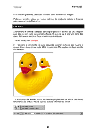 Webdesign PHOTOSHOP 
9 - Crie outro gradiente, desta vez circular a partir do centro da imagem. 
Podemos também utilizar os vários padrões de gradiente radiais e lineares pré-programados do Photoshop. 
CARIMBO 
A ferramenta Carimbo é utilizada para copiar pequenos trechos de uma imagem para colá-los em outra ou na mesma figura. O que ela faz é criar um clone dos pixels da imagem, como se fosse um carimbo da seleção. 
1 - Abra os arquivos pato.psd. 
2 - Posicione a ferramenta no canto esquerdo superior da figura das nuvens e depois dê um clique com a tecla <Alt> pressionada. Marcando o ponto de partida da clonagem. 
7 - A ferramenta Carimbo possui as mesmas propriedades de Pincel das outras ferramentas de pintura. Vá até a janela e altere o formato do pincel. 
29 
 