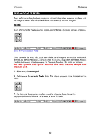 Webdesign Photoshop 
FERRAMENTAS DE TEXTO 
Com as ferramentas de ajuste podemos retocar fotografias, suavizar bordas e unir as imagens e com a ferramenta de texto, escrevemos sobre a imagem. 
TEXTO 
Com a ferramenta Texto criamos títulos, comentários e letreiros para as imagens. 
Caixa de Propriedades do Texto 
Uma camada de texto não pode ser criada para imagens em modos multicanal, bitmap, ou cores indexadas, porque estes modos não suportam camadas. Nestes modos de imagem o texto aparece no Plano de Fundo e não pode ser editado. Por isso quando você quiser trabalhar com texto trabalhe sempre com arquivos .psd. 
1 - Abra o arquivo urso.psd. 
2 - Selecione a ferramenta Texto (letra T) e clique no ponto onde deseja inserir o texto. 
3 - Na barra de ferramentas opções, escolha o tipo de fonte, tamanho, espaçamento entre linhas e caracteres, e a cor do texto. 
32 
 