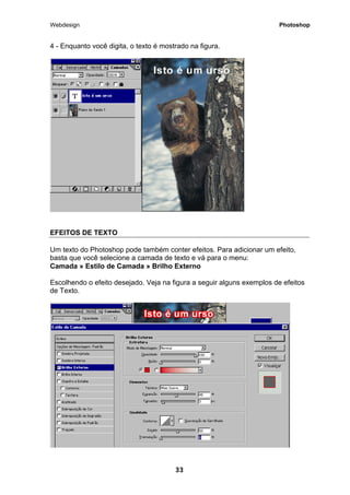 Webdesign Photoshop 
4 - Enquanto você digita, o texto é mostrado na figura. 
EFEITOS DE TEXTO 
Um texto do Photoshop pode também conter efeitos. Para adicionar um efeito, basta que você selecione a camada de texto e vá para o menu: 
Camada » Estilo de Camada » Brilho Externo 
Escolhendo o efeito desejado. Veja na figura a seguir alguns exemplos de efeitos de Texto. 
33 
 