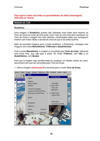 Webdesign Photoshop 
Faça agora o teste com todas as possibilidades de efeito (mesclagem), alterando os valores 
MODOS DE COR 
Duotônico 
Uma imagem é Duotônica quando são utilizadas duas tintas para imprimir os Tons de Cinza ao invés de tinta preta. Com mais de uma tinta para reproduzir os Tons de Cinza a imagem fica mais definida, combinações estas que conseguem mostrar com maior nitidez a escala de cinza do que a cor preta sozinha. 
Além de converter imagens para o modo duotônico, o Photoshop, consegue criar imagens com cores Monotônicas, Tritônicas e Quadritônicas. 
Com o modo Monotônico, a imagem é convertida para Tons de cinza, utilizando uma única tinta, que não seja a preta. Os modo Tritônico, com três e no Quadritônico, com Quatro. 
Para que a imagem seja transformada em qualquer um destes modos de cores, ela primeiro tem que ser convertida para Tons de Cinza. 
1 - Abra a imagem astronauta.tif e converta para o modo Tons de Cinza. 
34 
 