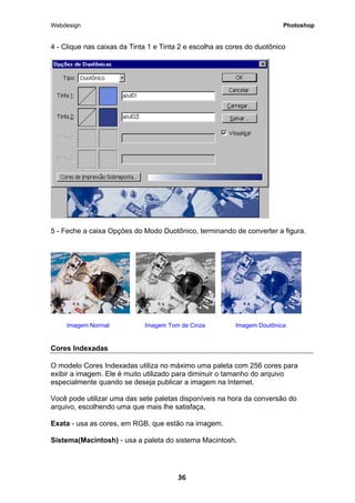 Webdesign Photoshop 
4 - Clique nas caixas da Tinta 1 e Tinta 2 e escolha as cores do duotônico 
5 - Feche a caixa Opções do Modo Duotônico, terminando de converter a figura. 
Imagem Normal Imagem Tom de Cinza Imagem Doutônica 
Cores Indexadas 
O modelo Cores Indexadas utiliza no máximo uma paleta com 256 cores para exibir a imagem. Ele é muito utilizado para diminuir o tamanho do arquivo especialmente quando se deseja publicar a imagem na Internet. 
Você pode utilizar uma das sete paletas disponíveis na hora da conversão do arquivo, escolhendo uma que mais lhe satisfaça, 
Exata - usa as cores, em RGB, que estão na imagem. 
Sistema(Macintosh) - usa a paleta do sistema Macintosh. 
36 
 