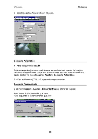 Webdesign Photoshop 
3 - Escolha a paleta Adaptável com 16 cores. 
Contraste Automático 
1 - Abra o arquivo cascata.tif 
Esta nova opção ajusta automaticamente as sombras e os realces da imagem, deixando os realces mais claros e as sombras mais escuras. Para escolher esta opção basta ir no menu Imagem » Ajustar » Contraste Automático. 
2 – Veja a diferença (CTRL + Z apertando seguidamente) 
Contraste Personalizado 
É só ir em Imagem » Ajustar » Brilho/Contraste e alterar os valores: 
Para direita Æ Valores maior que zero 
Para esquerda Æ Valores menos que zero 
38 
 