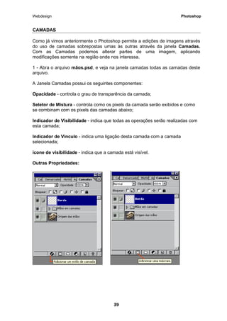 Webdesign Photoshop 
CAMADAS 
Como já vimos anteriormente o Photoshop permite a edições de imagens através do uso de camadas sobrepostas umas às outras através da janela Camadas. Com as Camadas podemos alterar partes de uma imagem, aplicando modificações somente na região onde nos interessa. 
1 - Abra o arquivo mãos.psd, e veja na janela camadas todas as camadas deste arquivo. 
A Janela Camadas possui os seguintes componentes: 
Opacidade - controla o grau de transparência da camada; 
Seletor de Mistura - controla como os pixels da camada serão exibidos e como se combinam com os pixels das camadas abaixo; 
Indicador de Visibilidade - indica que todas as operações serão realizadas com esta camada; 
Indicador de Vínculo - indica uma ligação desta camada com a camada selecionada; 
ícone de visibilidade - indica que a camada está visível. 
Outras Propriedades: 
39 
 